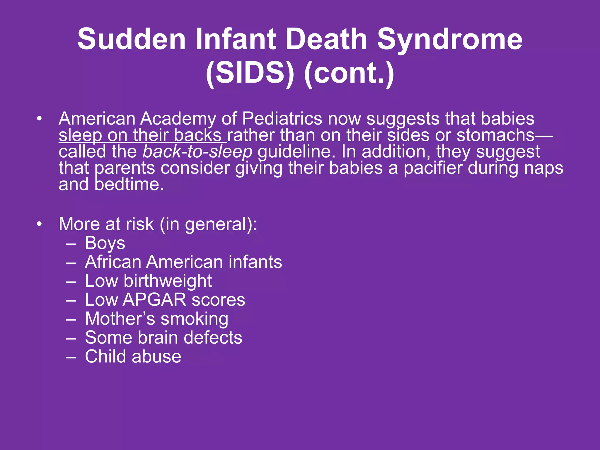 Sudden Infant Death Syndrome (SIDS) (cont.) American Academy of Pediatrics now suggests that babies  sleep on their backs  rather than on their sides or stomachs—called the  back-to-sleep  guideline. In addition, they suggest that parents consider giving their babies a pacifier during naps and bedtime. More at risk (in general): Boys African American infants Low birthweight Low APGAR scores Mother’s smoking Some brain defects Child abuse 