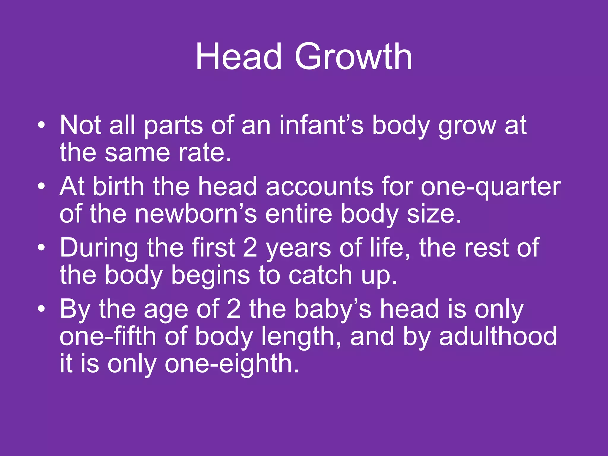 Head Growth Not all parts of an infant’s body grow at the same rate.  At birth the head accounts for one-quarter of the newborn’s entire body size.  During the first 2 years of life, the rest of the body begins to catch up.  By the age of 2 the baby’s head is only one-fifth of body length, and by adulthood it is only one-eighth. 