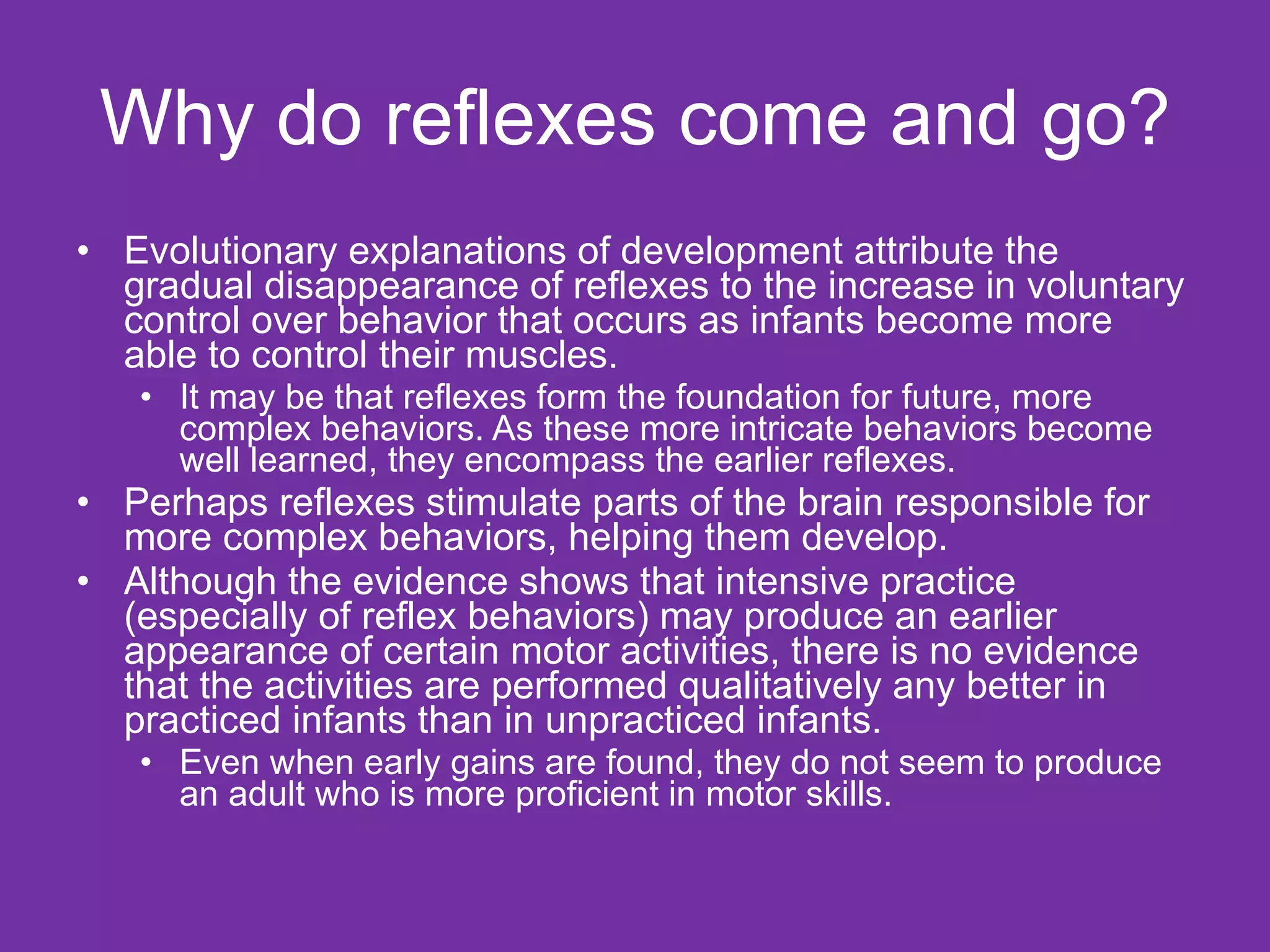 Why do reflexes come and go? Evolutionary explanations of development attribute the gradual disappearance of reflexes to the increase in voluntary control over behavior that occurs as infants become more able to control their muscles. It may be that reflexes form the foundation for future, more complex behaviors. As these more intricate behaviors become well learned, they encompass the earlier reflexes. Perhaps reflexes stimulate parts of the brain responsible for more complex behaviors, helping them develop.  Although the evidence shows that intensive practice (especially of reflex behaviors) may produce an earlier appearance of certain motor activities, there is no evidence that the activities are performed qualitatively any better in practiced infants than in unpracticed infants.  Even when early gains are found, they do not seem to produce an adult who is more proficient in motor skills.  