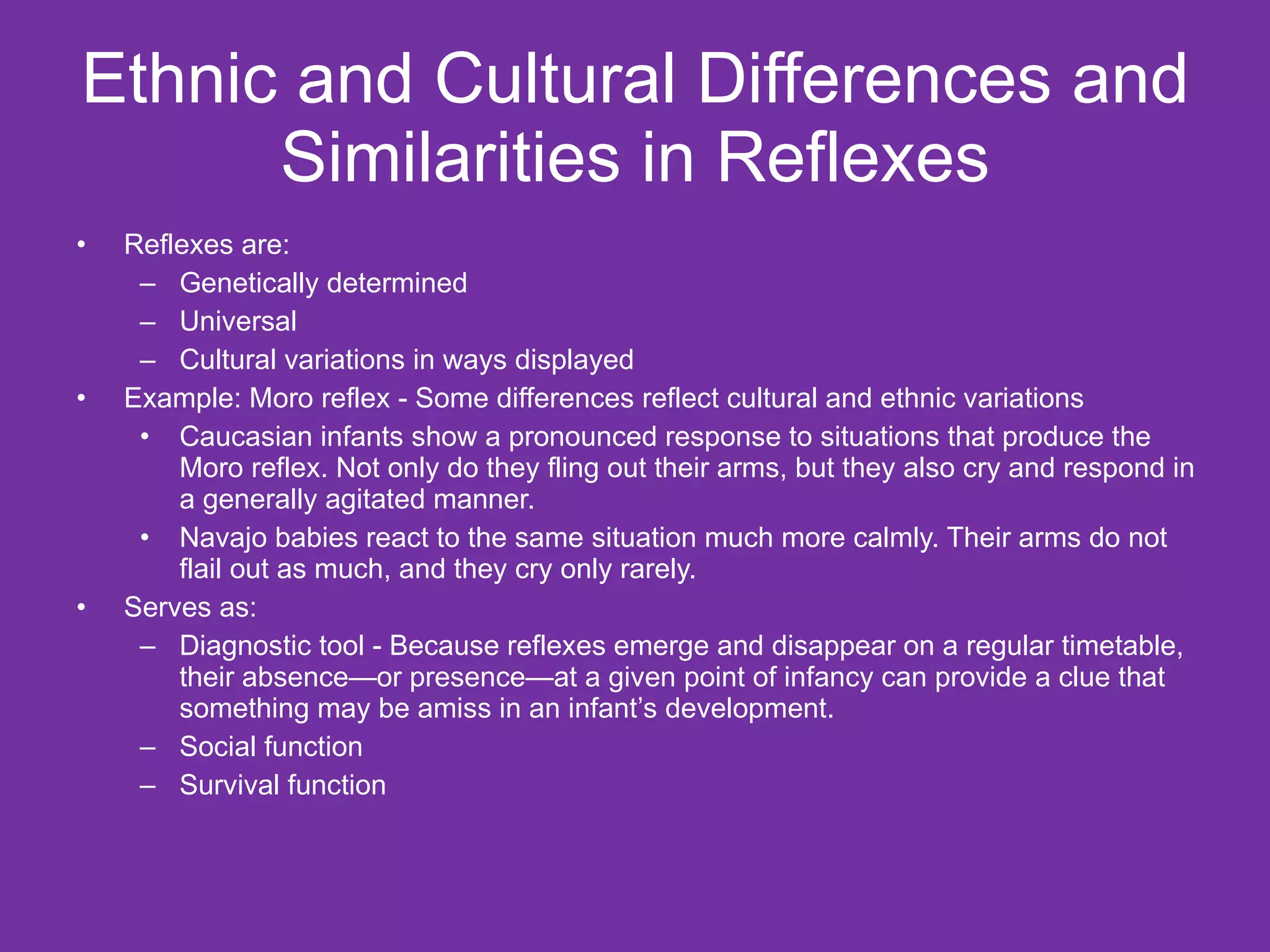 Ethnic and Cultural Differences and Similarities in Reflexes Reflexes are: Genetically determined Universal  Cultural variations in ways displayed Example: Moro reflex - Some differences reflect cultural and ethnic variations  Caucasian infants show a pronounced response to situations that produce the Moro reflex. Not only do they fling out their arms, but they also cry and respond in a generally agitated manner.  Navajo babies react to the same situation much more calmly. Their arms do not flail out as much, and they cry only rarely. Serves as: Diagnostic tool - Because reflexes emerge and disappear on a regular timetable, their absence—or presence—at a given point of infancy can provide a clue that something may be amiss in an infant’s development.  Social function Survival function 