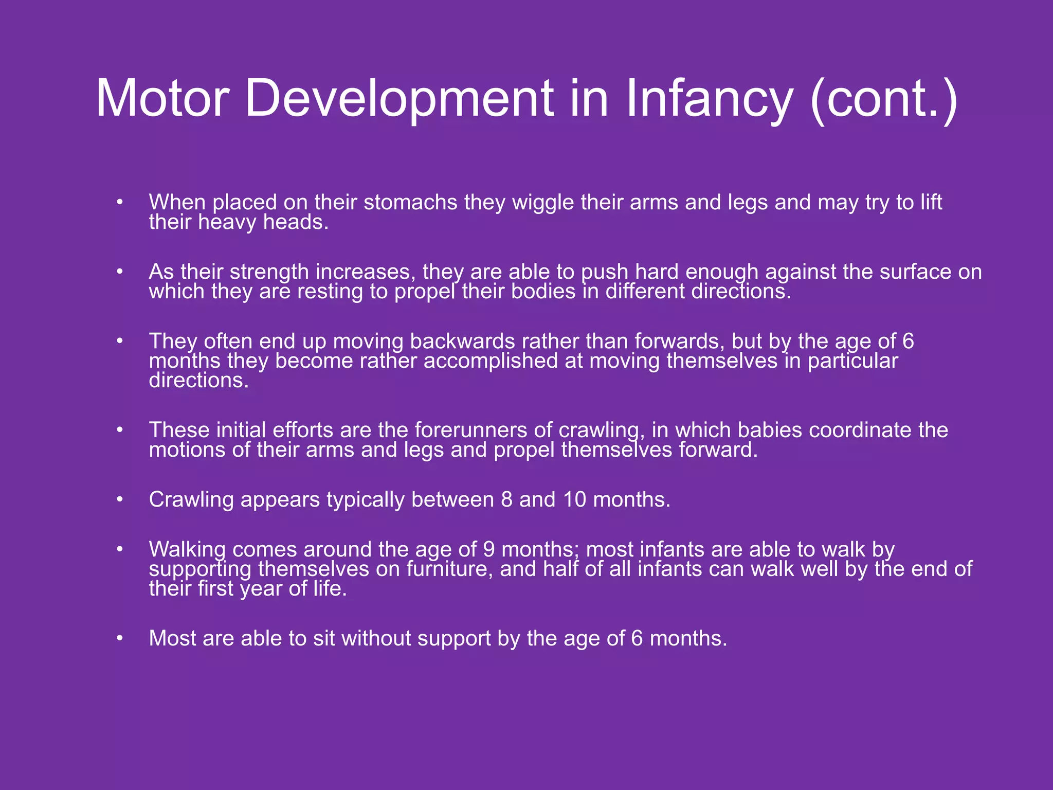 Motor Development in Infancy (cont.) When placed on their stomachs they wiggle their arms and legs and may try to lift their heavy heads. As their strength increases, they are able to push hard enough against the surface on which they are resting to propel their bodies in different directions.  They often end up moving backwards rather than forwards, but by the age of 6 months they become rather accomplished at moving themselves in particular directions.  These initial efforts are the forerunners of crawling, in which babies coordinate the motions of their arms and legs and propel themselves forward.  Crawling appears typically between 8 and 10 months. Walking comes around the age of 9 months; most infants are able to walk by supporting themselves on furniture, and half of all infants can walk well by the end of their first year of life.  Most are able to sit without support by the age of 6 months.  