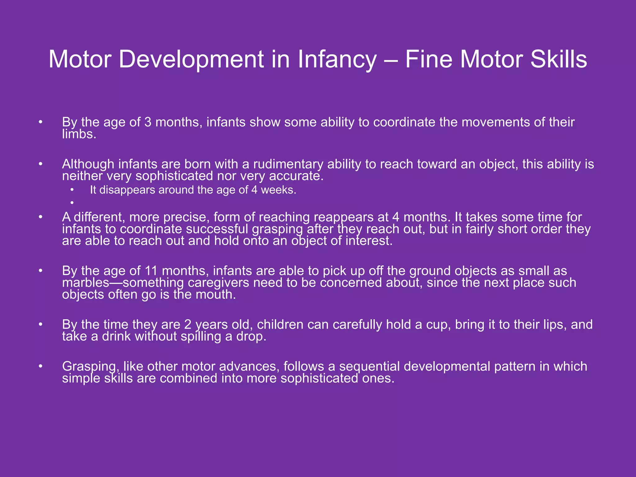 Motor Development in Infancy – Fine Motor Skills By the age of 3 months, infants show some ability to coordinate the movements of their limbs. Although infants are born with a rudimentary ability to reach toward an object, this ability is neither very sophisticated nor very accurate. It disappears around the age of 4 weeks. A different, more precise, form of reaching reappears at 4 months. It takes some time for infants to coordinate successful grasping after they reach out, but in fairly short order they are able to reach out and hold onto an object of interest. By the age of 11 months, infants are able to pick up off the ground objects as small as marbles—something caregivers need to be concerned about, since the next place such objects often go is the mouth.  By the time they are 2 years old, children can carefully hold a cup, bring it to their lips, and take a drink without spilling a drop. Grasping, like other motor advances, follows a sequential developmental pattern in which simple skills are combined into more sophisticated ones.  