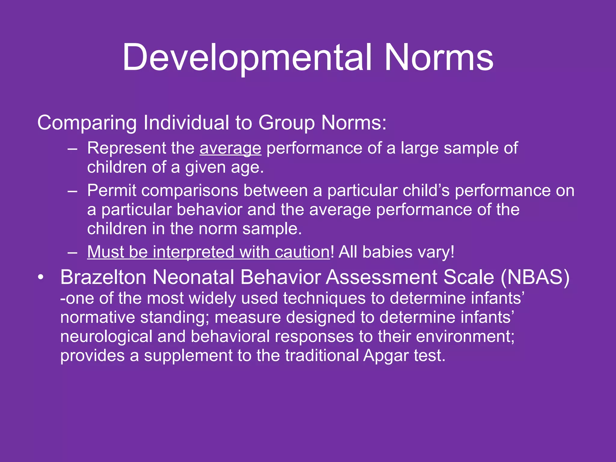 Developmental Norms Comparing Individual to Group Norms: Represent the  average  performance of a large sample of children of a given age.  Permit comparisons between a particular child’s performance on a particular behavior and the average performance of the children in the norm sample. Must be interpreted with caution ! All babies vary! Brazelton Neonatal Behavior Assessment Scale (NBAS)  -one of the most widely used techniques to determine infants’ normative standing; measure designed to determine infants’ neurological and behavioral responses to their environment; provides a supplement to the traditional Apgar test.  
