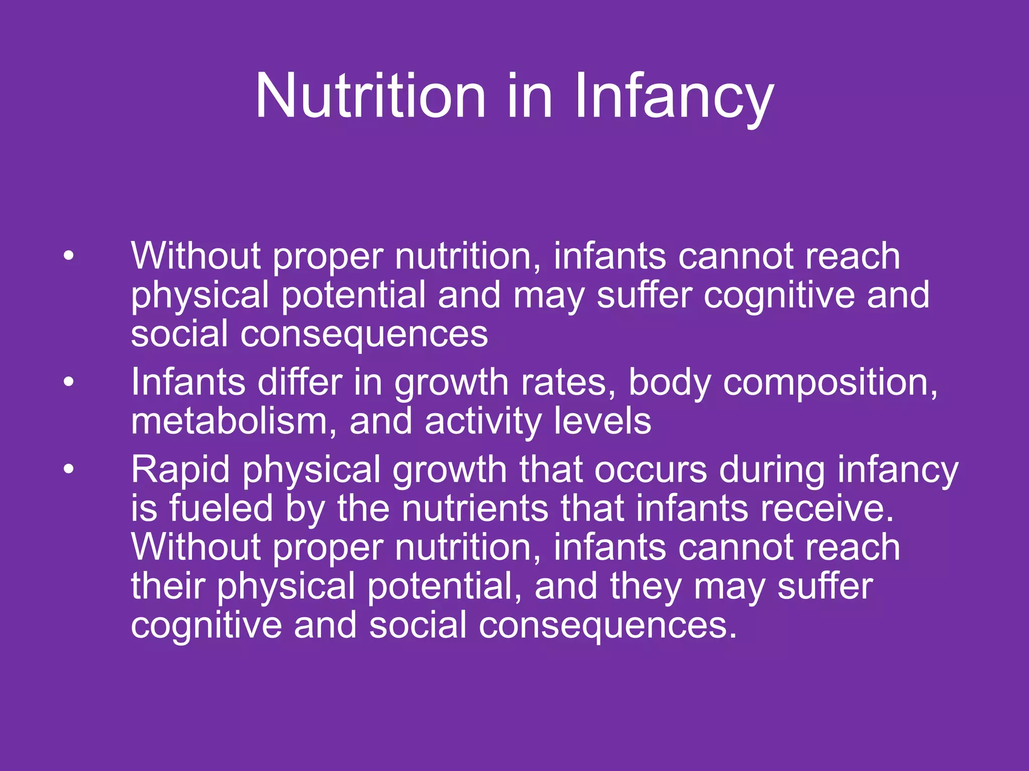 Nutrition in Infancy Without proper nutrition, infants cannot reach physical potential and may suffer cognitive and social consequences Infants differ in growth rates, body composition, metabolism, and activity levels  Rapid physical growth that occurs during infancy is fueled by the nutrients that infants receive. Without proper nutrition, infants cannot reach their physical potential, and they may suffer cognitive and social consequences.  