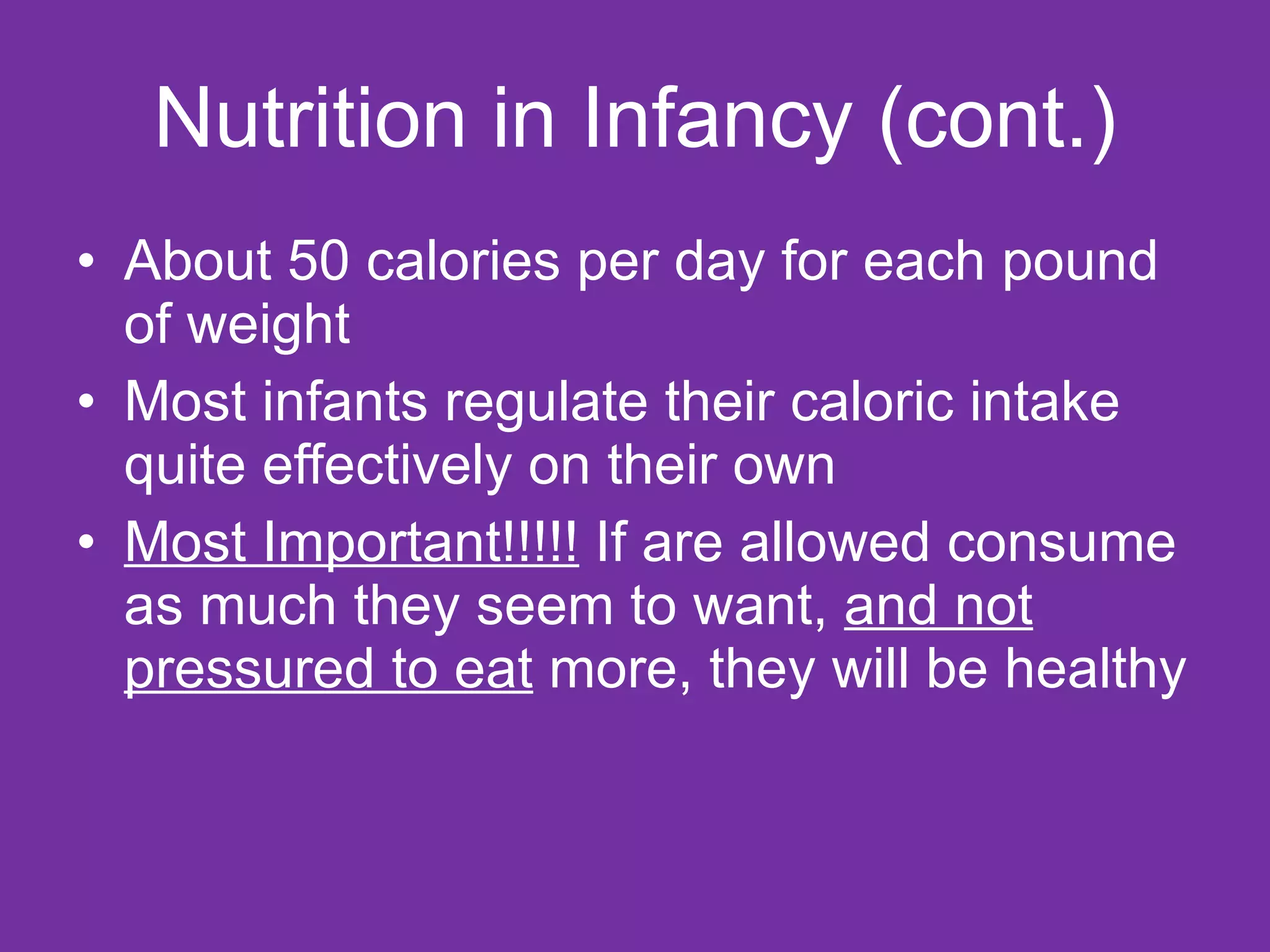 Nutrition in Infancy (cont.) About 50 calories per day for each pound of weight Most infants regulate their caloric intake quite effectively on their own Most Important!!!!!  If are allowed consume as much they seem to want,  and not pressured to eat  more, they will be healthy 
