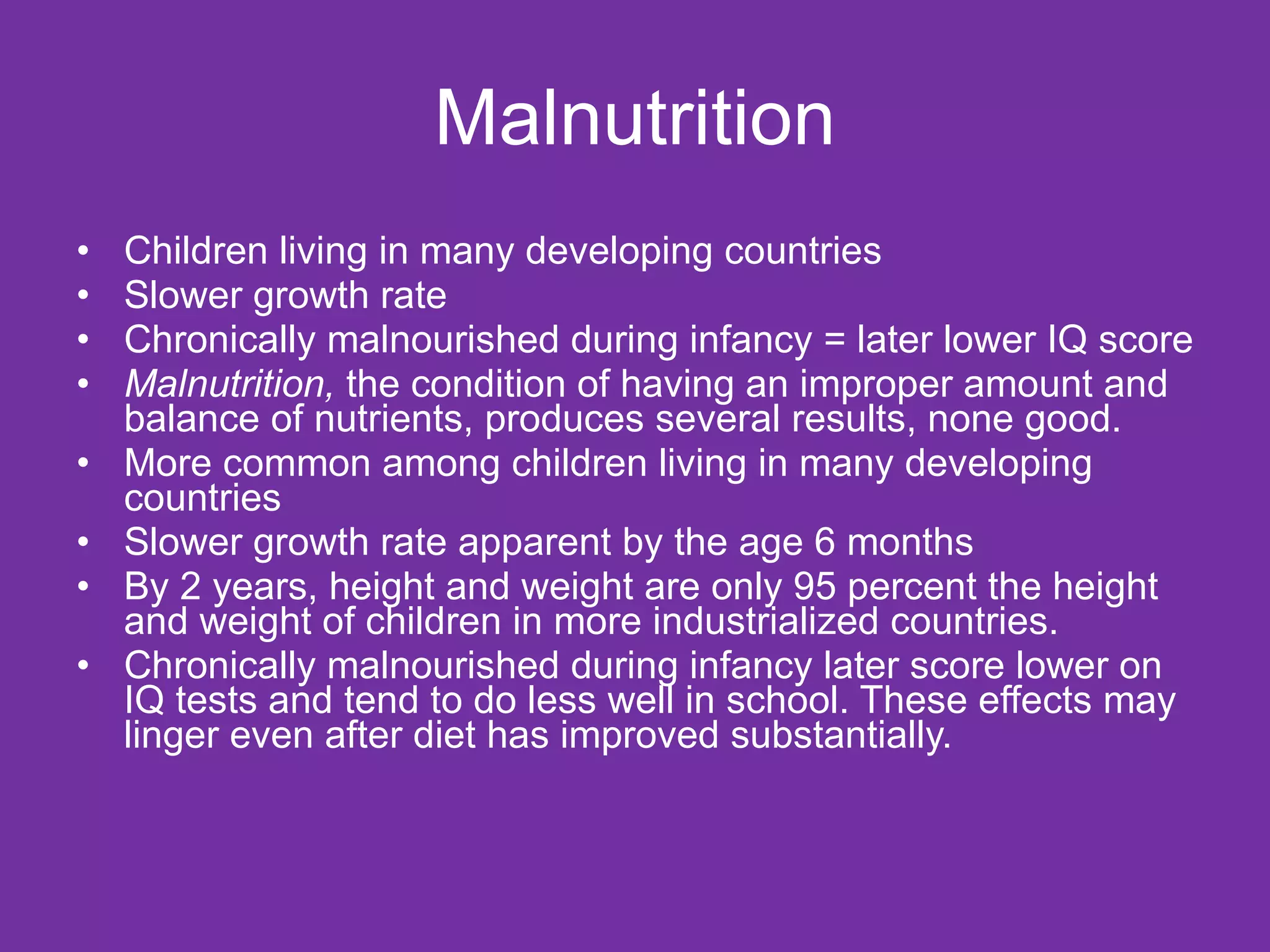 Malnutrition Children living in many developing countries  Slower growth rate  Chronically malnourished during infancy = later lower IQ score Malnutrition,  the condition of having an improper amount and balance of nutrients, produces several results, none good.  More common among children living in many developing countries  Slower growth rate apparent by the age 6 months By 2 years, height and weight are only 95 percent the height and weight of children in more industrialized countries. Chronically malnourished during infancy later score lower on IQ tests and tend to do less well in school. These effects may linger even after diet has improved substantially. 