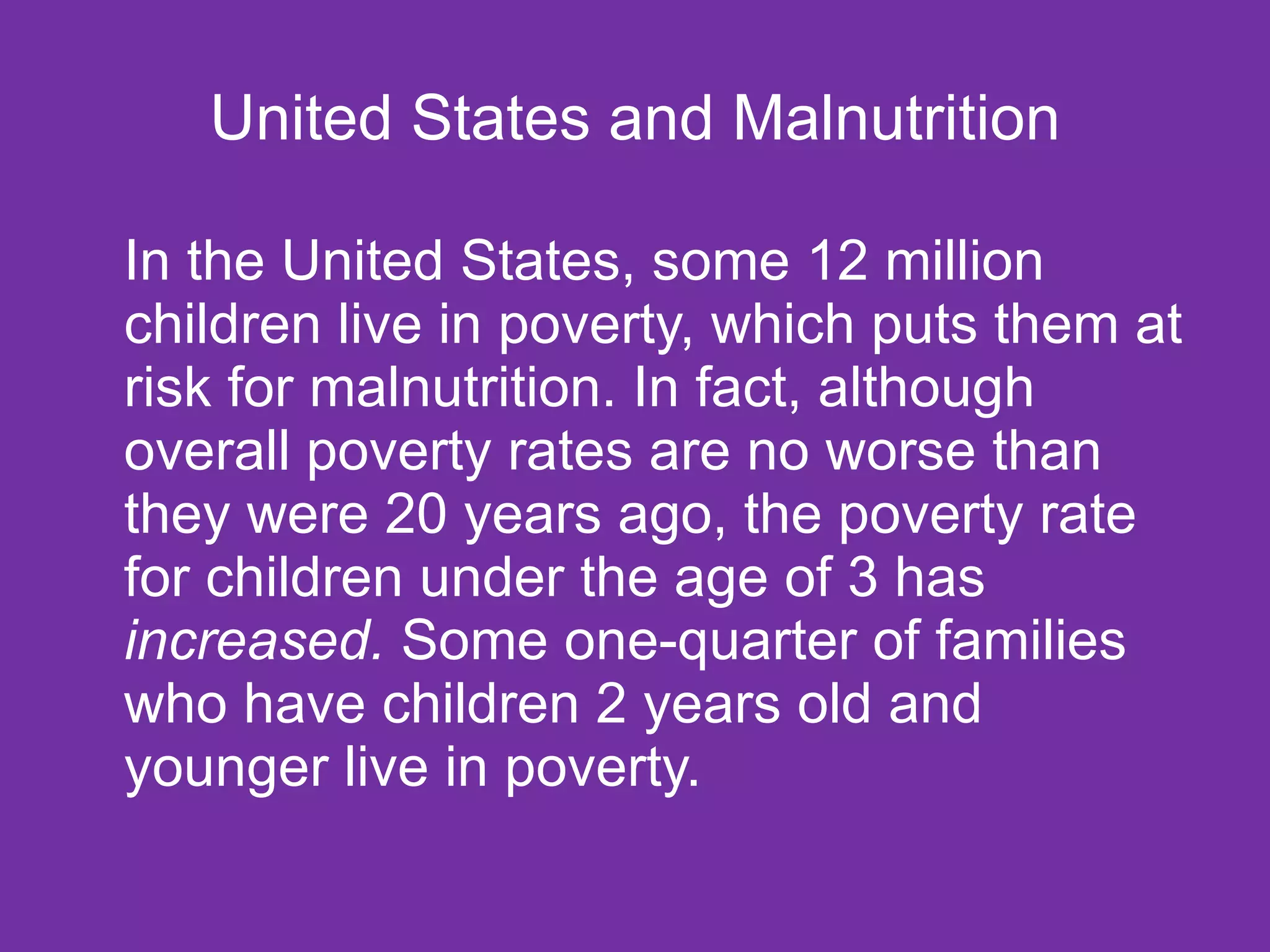 United States and Malnutrition In the United States, some 12 million children live in poverty, which puts them at risk for malnutrition. In fact, although overall poverty rates are no worse than they were 20 years ago, the poverty rate for children under the age of 3 has  increased.  Some one-quarter of families who have children 2 years old and younger live in poverty.  