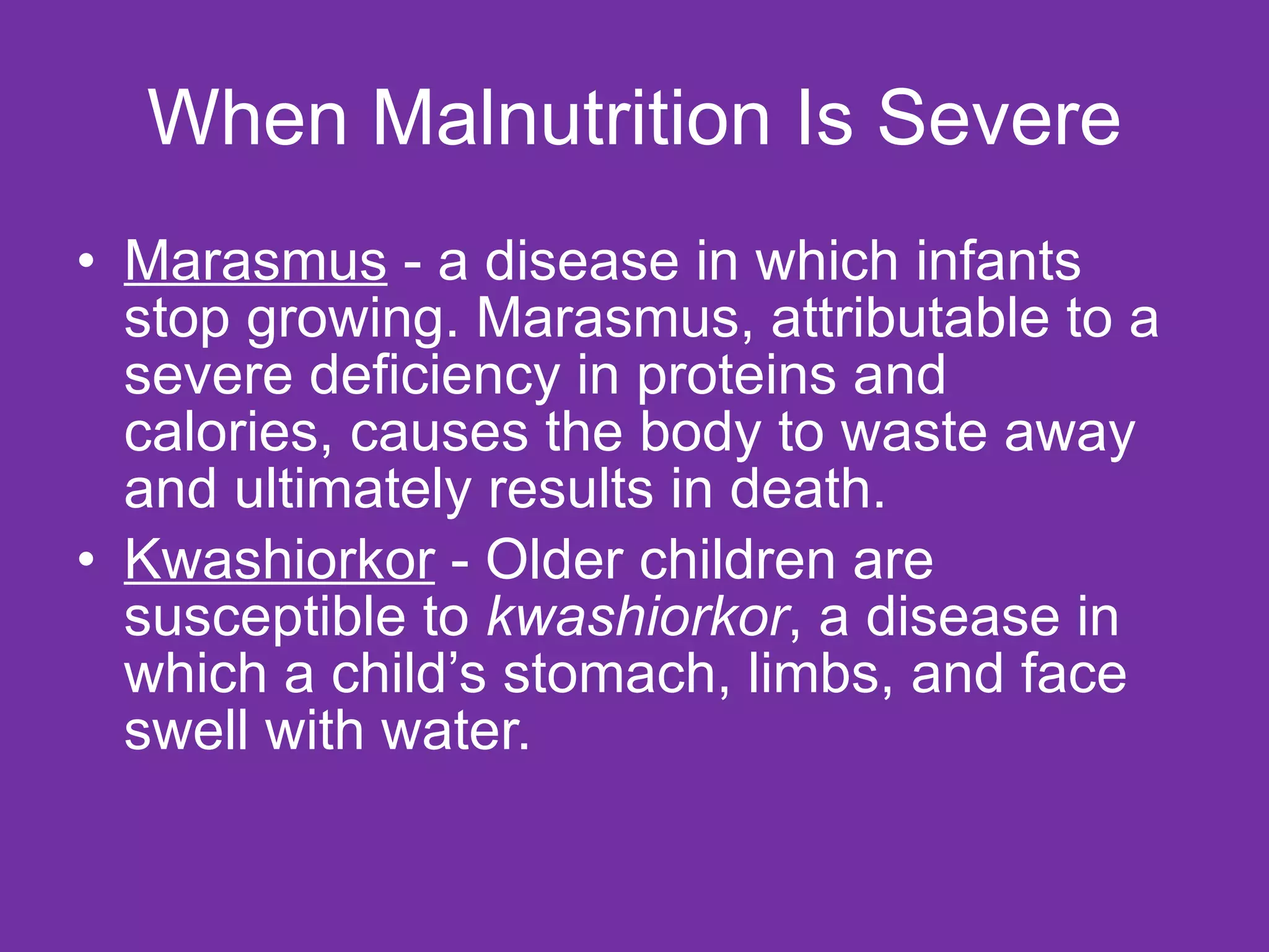 When Malnutrition Is Severe Marasmus  - a disease in which infants stop growing. Marasmus, attributable to a severe deficiency in proteins and calories, causes the body to waste away and ultimately results in death.  Kwashiorkor  - Older children are susceptible to  kwashiorkor , a disease in which a child’s stomach, limbs, and face swell with water.  
