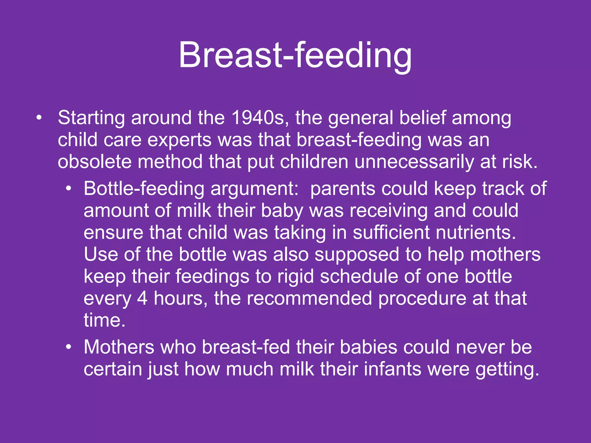 Breast-feeding Starting around the 1940s, the general belief among child care experts was that breast-feeding was an obsolete method that put children unnecessarily at risk. Bottle-feeding argument:  parents could keep track of amount of milk their baby was receiving and could ensure that child was taking in sufficient nutrients. Use of the bottle was also supposed to help mothers keep their feedings to rigid schedule of one bottle every 4 hours, the recommended procedure at that time. Mothers who breast-fed their babies could never be certain just how much milk their infants were getting.  