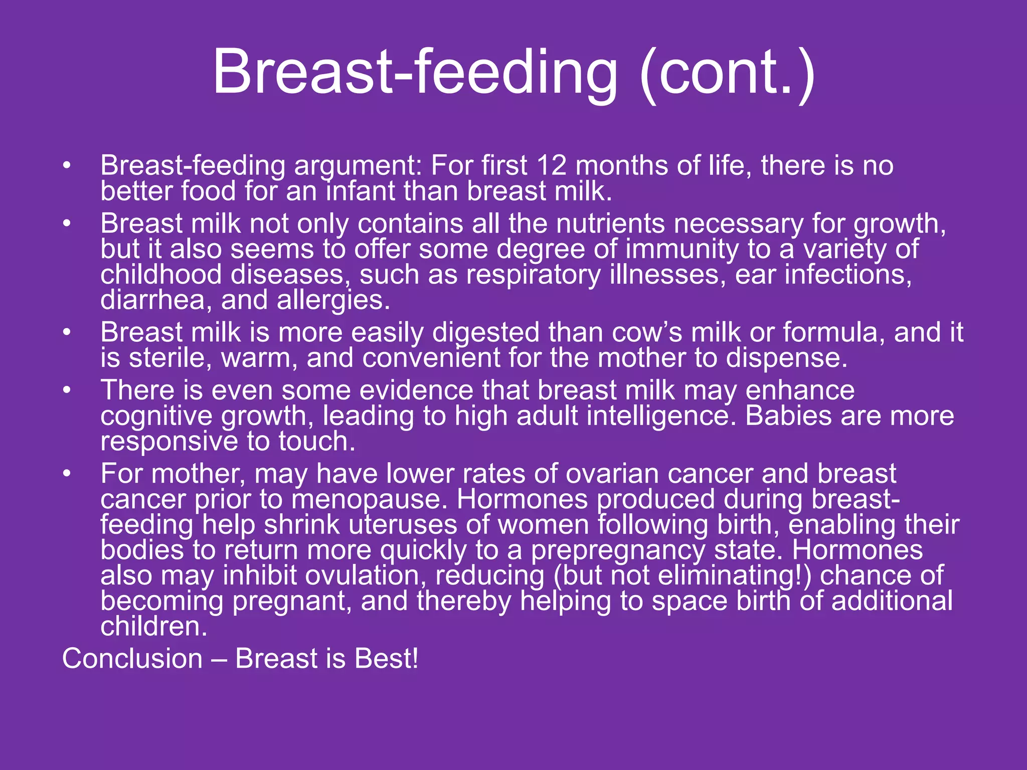 Breast-feeding (cont.) Breast-feeding argument: For first 12 months of life, there is no better food for an infant than breast milk. Breast milk not only contains all the nutrients necessary for growth, but it also seems to offer some degree of immunity to a variety of childhood diseases, such as respiratory illnesses, ear infections, diarrhea, and allergies.  Breast milk is more easily digested than cow’s milk or formula, and it is sterile, warm, and convenient for the mother to dispense.  There is even some evidence that breast milk may enhance cognitive growth, leading to high adult intelligence. Babies are more responsive to touch. For mother, may have lower rates of ovarian cancer and breast cancer prior to menopause. Hormones produced during breast-feeding help shrink uteruses of women following birth, enabling their bodies to return more quickly to a prepregnancy state. Hormones also may inhibit ovulation, reducing (but not eliminating!) chance of becoming pregnant, and thereby helping to space birth of additional children.  Conclusion – Breast is Best! 