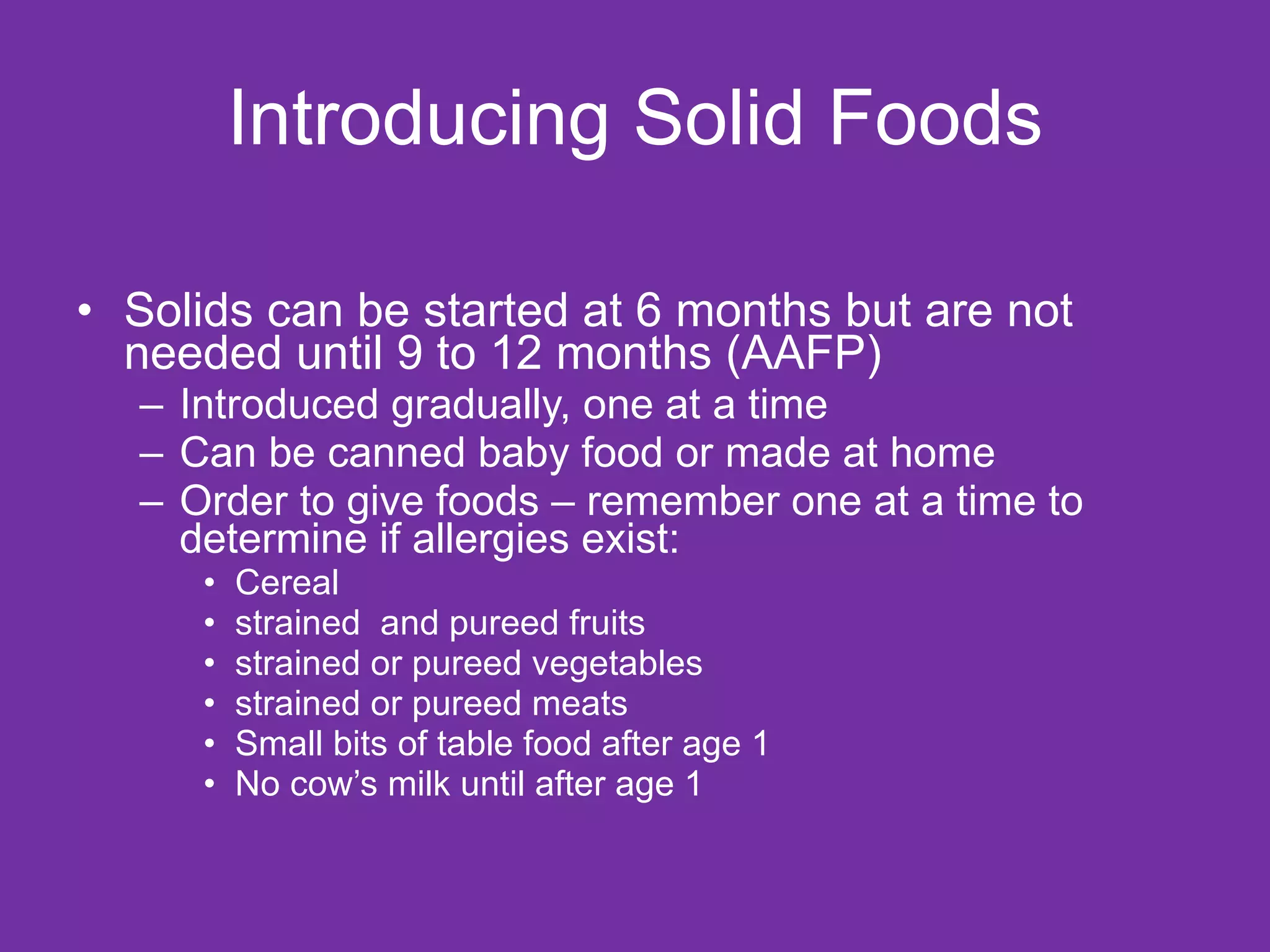 Introducing Solid Foods Solids can be started at 6 months but are not needed until 9 to 12 months (AAFP) Introduced gradually, one at a time Can be canned baby food or made at home Order to give foods – remember one at a time to determine if allergies exist: Cereal  strained  and pureed fruits  strained or pureed vegetables strained or pureed meats Small bits of table food after age 1 No cow’s milk until after age 1 