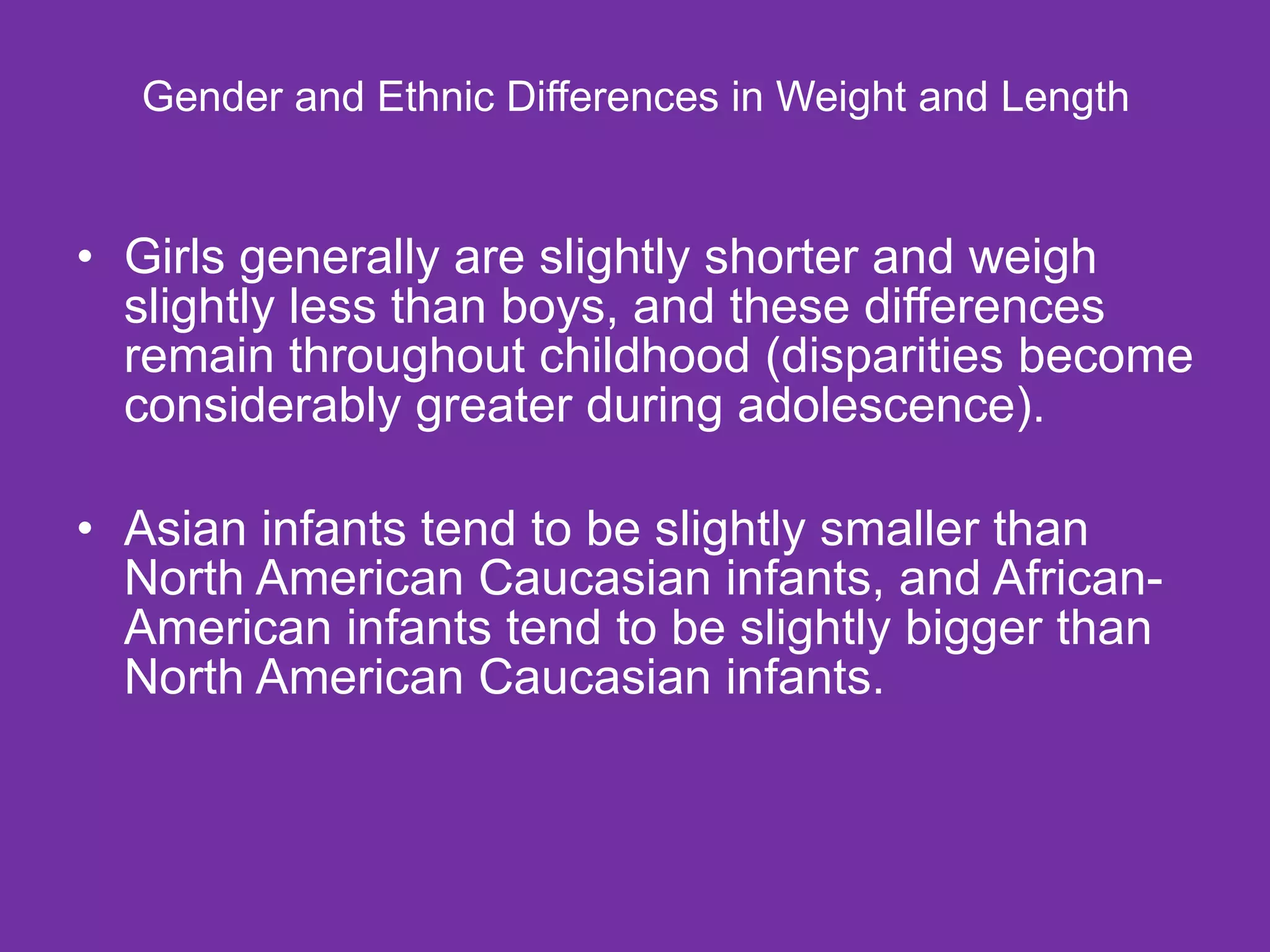  Gender and Ethnic Differences in Weight and Length  Girls generally are slightly shorter and weigh slightly less than boys, and these differences remain throughout childhood (disparities become considerably greater during adolescence).  Asian infants tend to be slightly smaller than North American Caucasian infants, and African-American infants tend to be slightly bigger than North American Caucasian infants. 