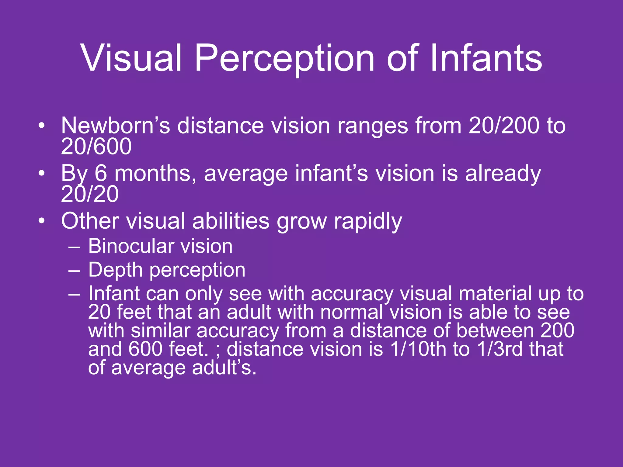 Visual Perception of Infants Newborn’s distance vision ranges from 20/200 to 20/600  By 6 months, average infant’s vision is already 20/20  Other visual abilities grow rapidly Binocular vision Depth perception Infant can only see with accuracy visual material up to 20 feet that an adult with normal vision is able to see with similar accuracy from a distance of between 200 and 600 feet. ; distance vision is 1/10th to 1/3rd that of average adult’s. 