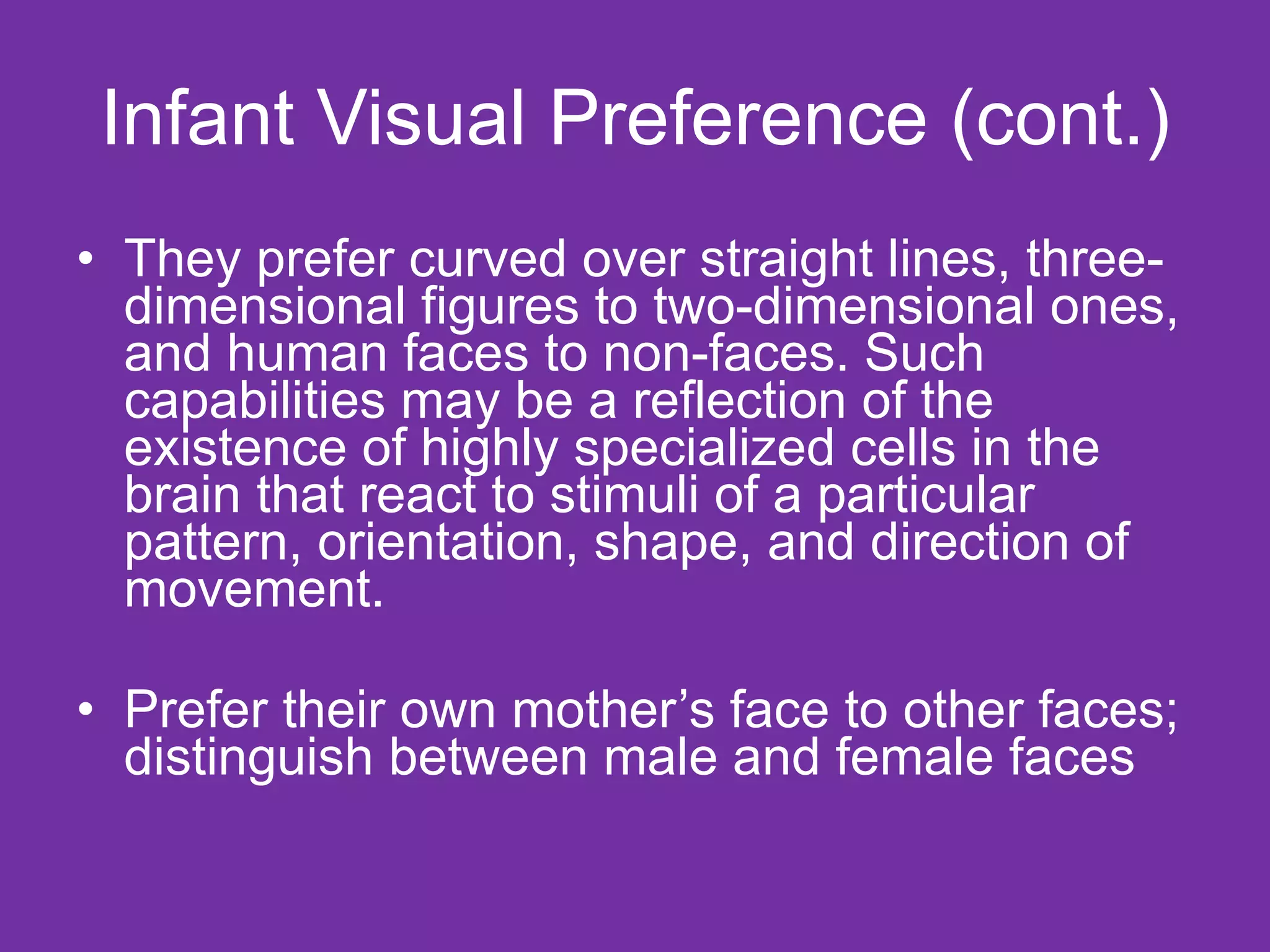 Infant Visual Preference (cont.) They prefer curved over straight lines, three-dimensional figures to two-dimensional ones, and human faces to non-faces. Such capabilities may be a reflection of the existence of highly specialized cells in the brain that react to stimuli of a particular pattern, orientation, shape, and direction of movement. Prefer their own mother’s face to other faces; distinguish between male and female faces 