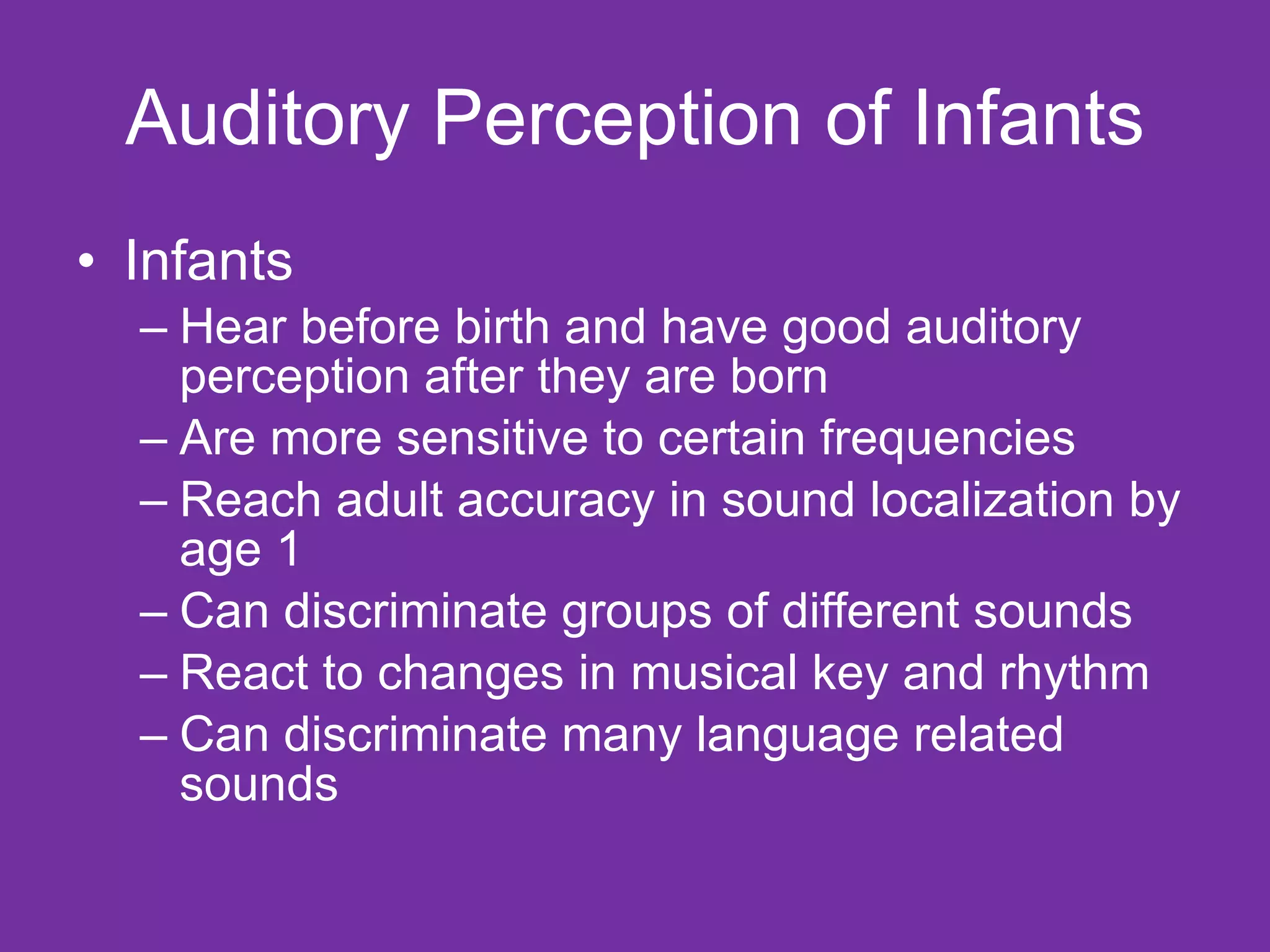 Auditory Perception of Infants Infants  Hear before birth and have good auditory perception after they are born Are more sensitive to certain frequencies Reach adult accuracy in sound localization by age 1 Can discriminate groups of different sounds React to changes in musical key and rhythm Can discriminate many language related sounds 