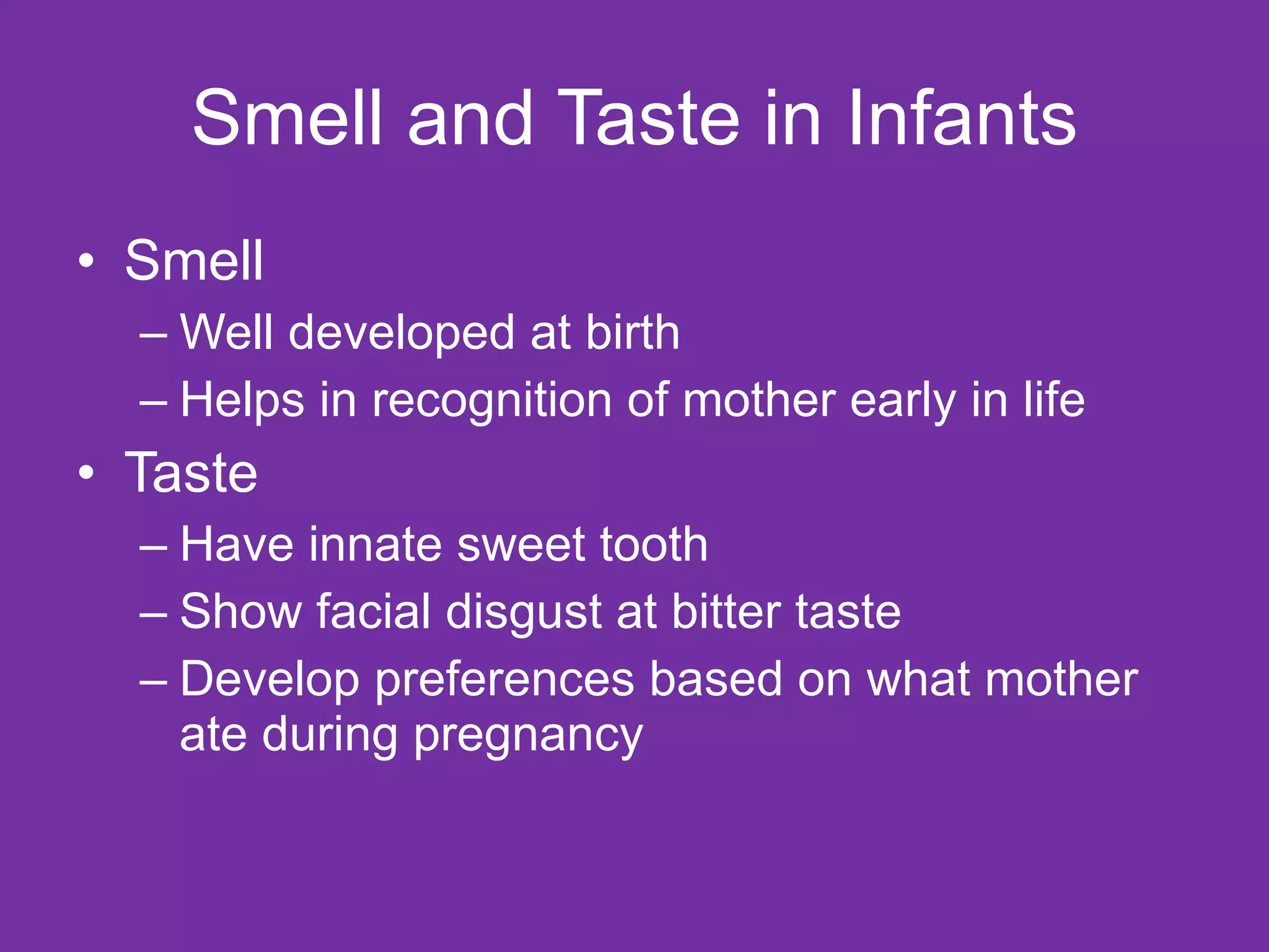 Smell and Taste in Infants Smell Well developed at birth Helps in recognition of mother early in life Taste Have innate sweet tooth Show facial disgust at bitter taste Develop preferences based on what mother ate during pregnancy 
