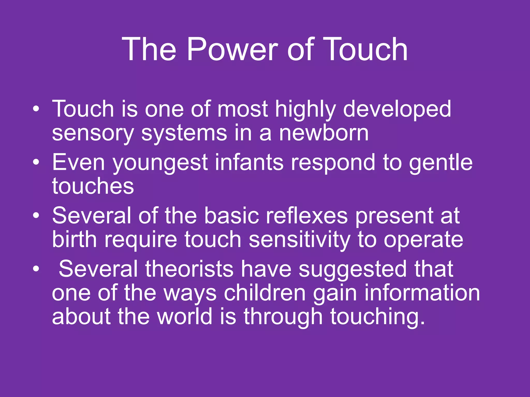 The Power of Touch Touch is one of most highly developed sensory systems in a newborn  Even youngest infants respond to gentle touches Several of the basic reflexes present at birth require touch sensitivity to operate Several theorists have suggested that one of the ways children gain information about the world is through touching. 