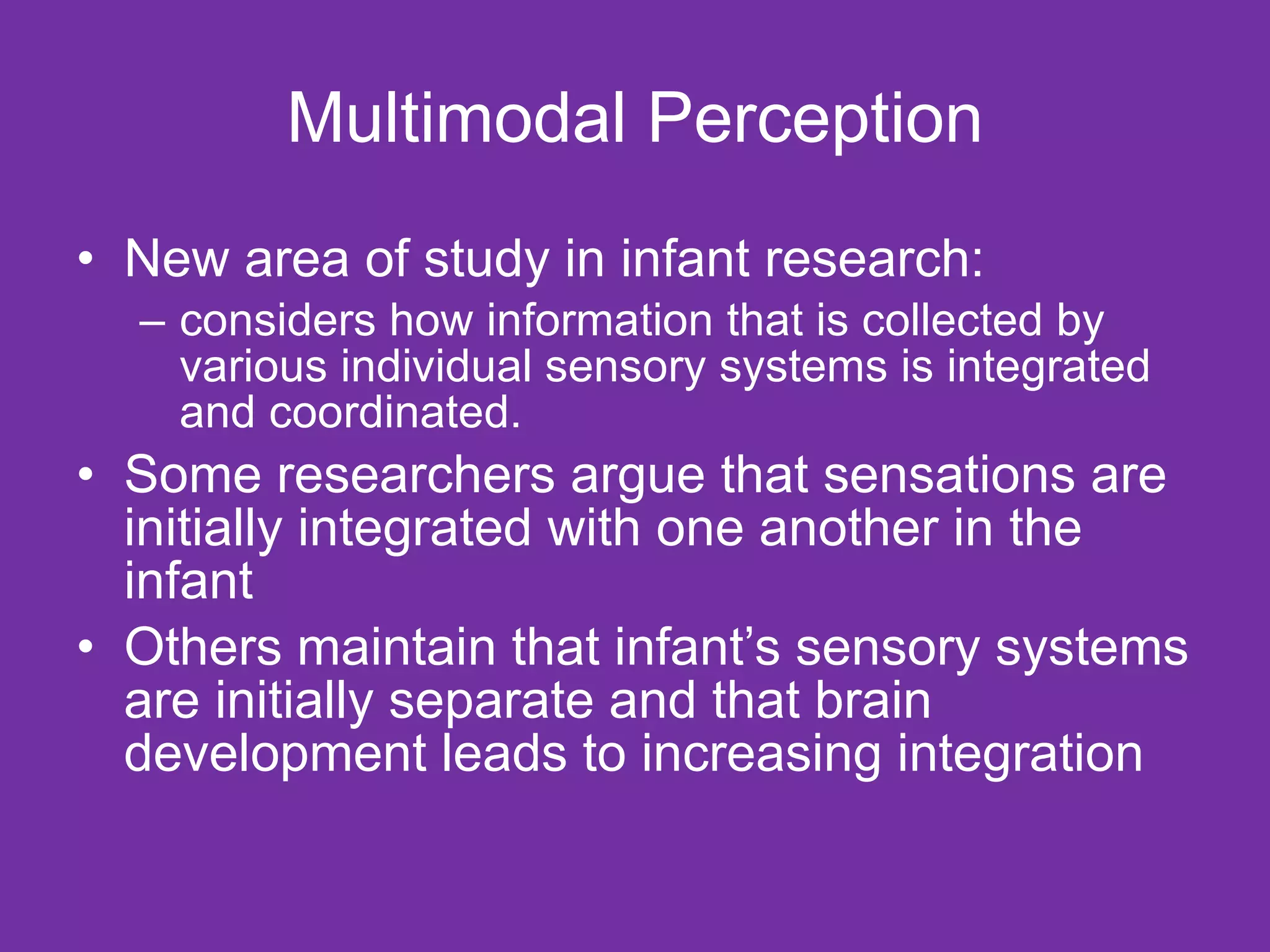 Multimodal Perception New area of study in infant research: considers how information that is collected by various individual sensory systems is integrated and coordinated.  Some researchers argue that sensations are initially integrated with one another in the infant Others maintain that infant’s sensory systems are initially separate and that brain development leads to increasing integration  