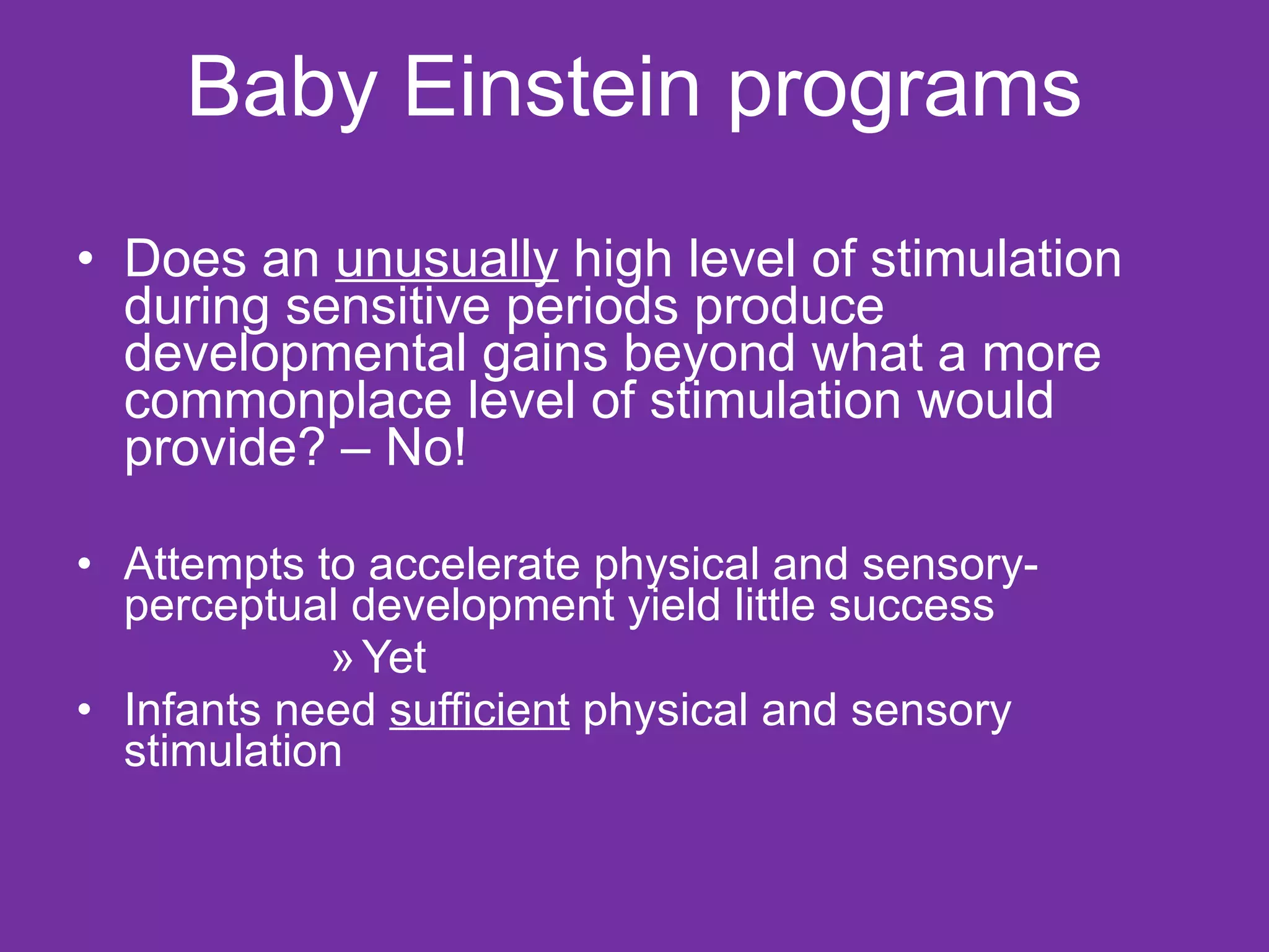   Baby Einstein programs  Does an  unusually  high level of stimulation during sensitive periods produce developmental gains beyond what a more commonplace level of stimulation would provide? – No! Attempts to accelerate physical and sensory-perceptual development yield little success  Yet  Infants need  sufficient  physical and sensory stimulation  