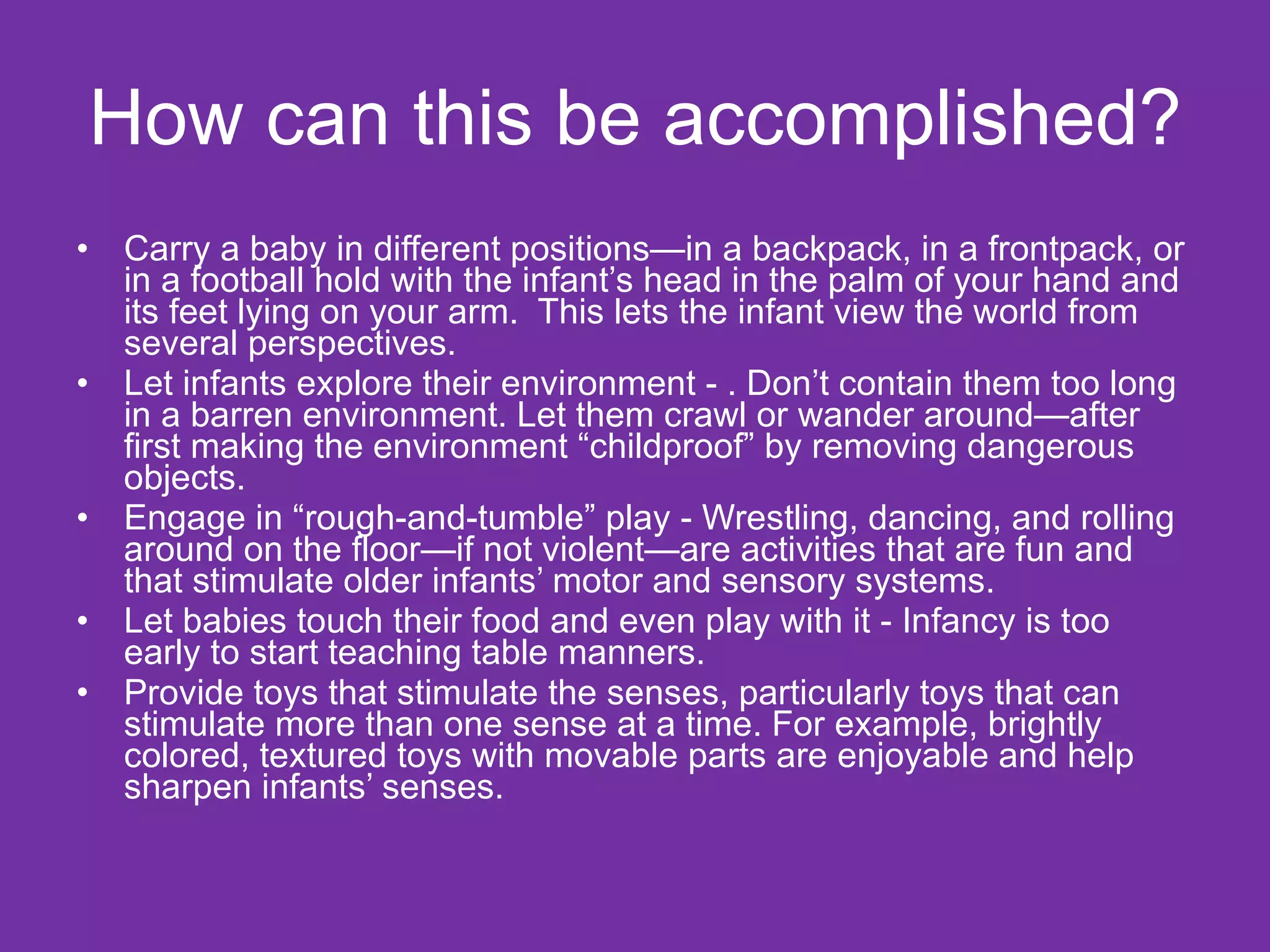 How can this be accomplished? Carry a baby in different positions—in a backpack, in a frontpack, or in a football hold with the infant’s head in the palm of your hand and its feet lying on your arm.  This lets the infant view the world from several perspectives. Let infants explore their environment - . Don’t contain them too long in a barren environment. Let them crawl or wander around—after first making the environment “childproof” by removing dangerous objects. Engage in “rough-and-tumble” play - Wrestling, dancing, and rolling around on the floor—if not violent—are activities that are fun and that stimulate older infants’ motor and sensory systems. Let babies touch their food and even play with it - Infancy is too early to start teaching table manners. Provide toys that stimulate the senses, particularly toys that can stimulate more than one sense at a time. For example, brightly colored, textured toys with movable parts are enjoyable and help sharpen infants’ senses. 