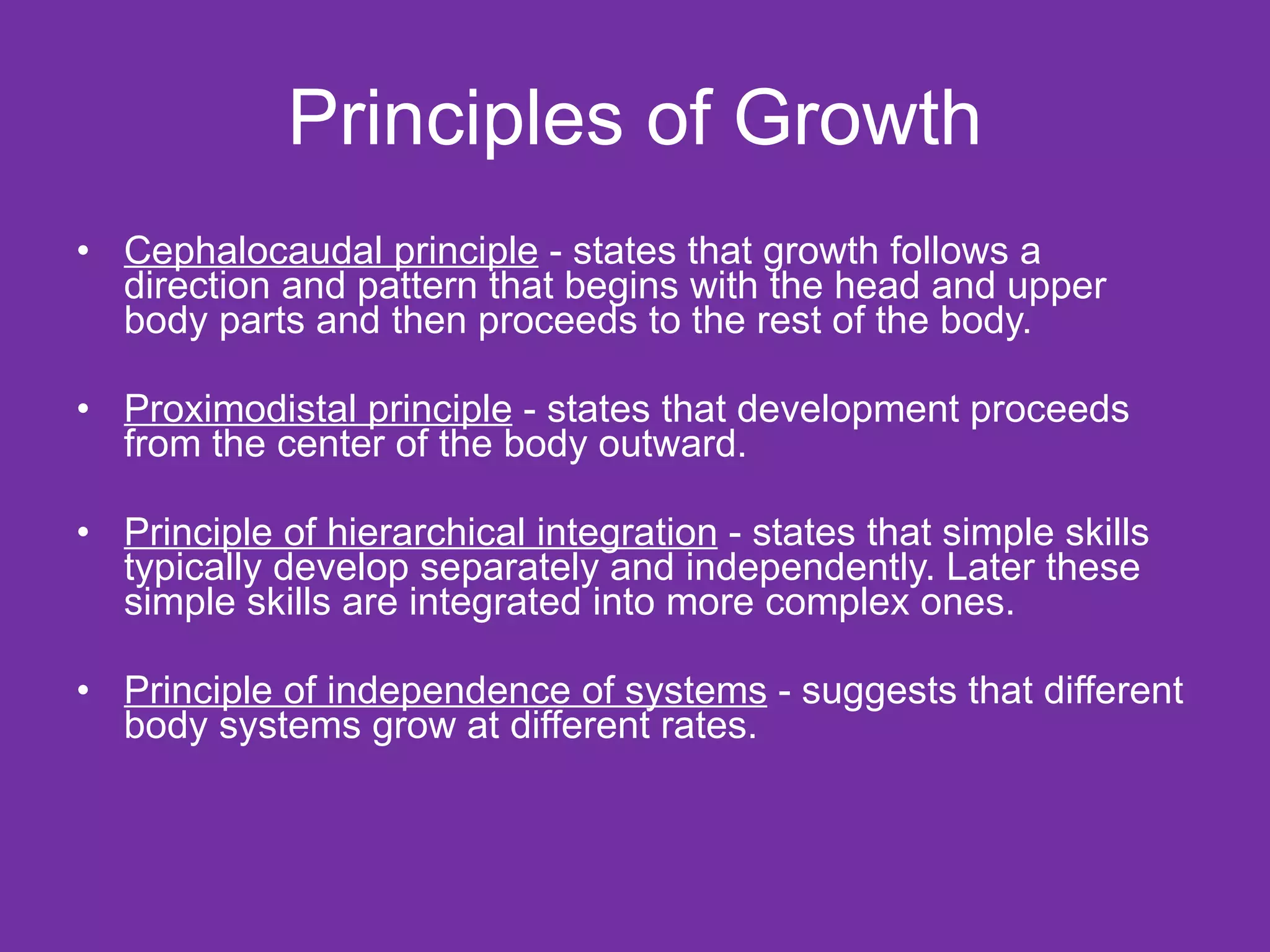 Principles of Growth Cephalocaudal principle  - states that growth follows a direction and pattern that begins with the head and upper body parts and then proceeds to the rest of the body. Proximodistal principle  - states that development proceeds from the center of the body outward. Principle of hierarchical integration  - states that simple skills typically develop separately and independently. Later these simple skills are integrated into more complex ones. Principle of independence of systems  - suggests that different body systems grow at different rates.  