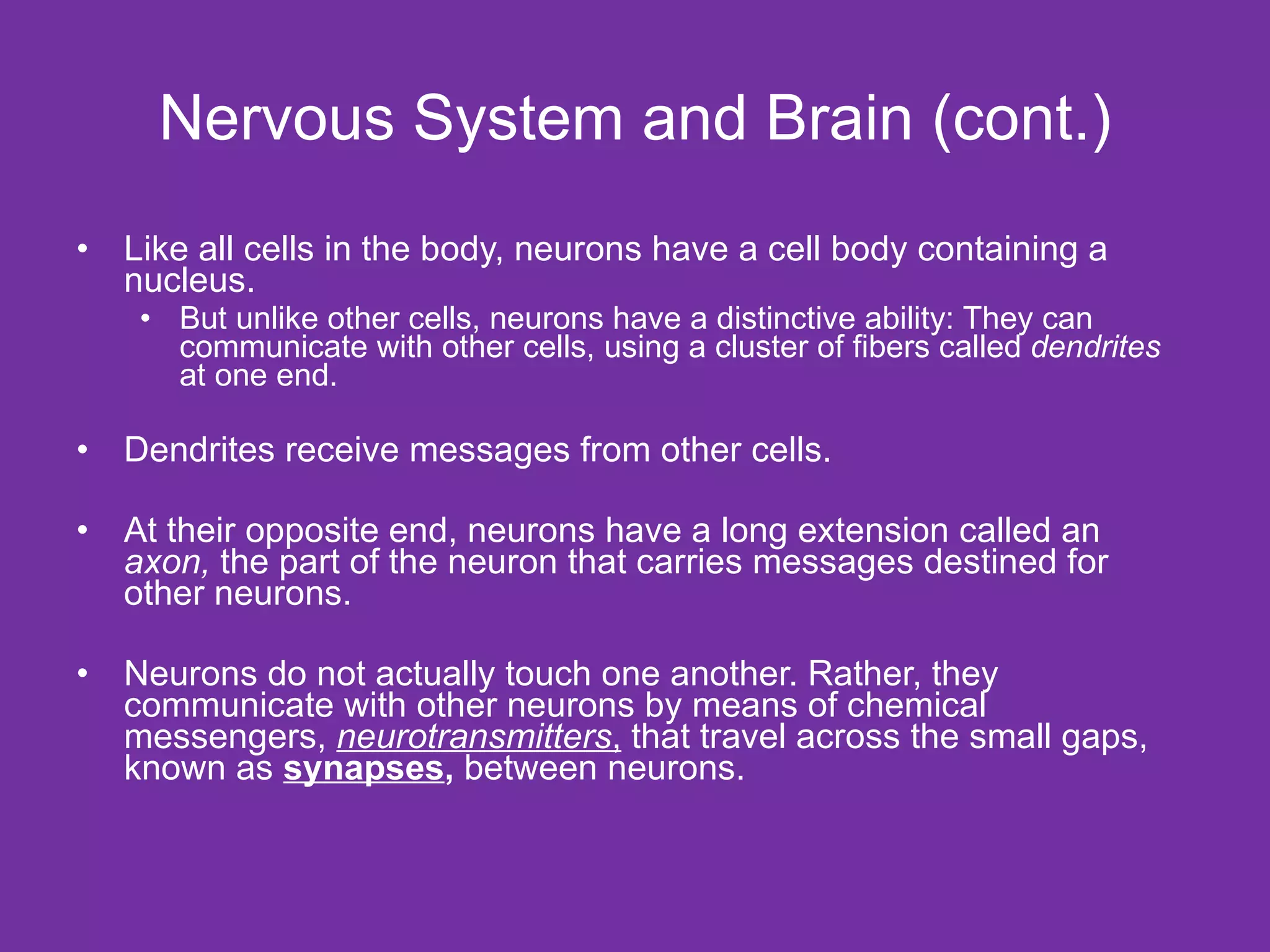 Nervous System and Brain (cont.) Like all cells in the body, neurons have a cell body containing a nucleus.  But unlike other cells, neurons have a distinctive ability: They can communicate with other cells, using a cluster of fibers called  dendrites  at one end. Dendrites receive messages from other cells. At their opposite end, neurons have a long extension called an  axon,  the part of the neuron that carries messages destined for other neurons.  Neurons do not actually touch one another. Rather, they communicate with other neurons by means of chemical messengers,  neurotransmitters ,  that travel across the small gaps, known as  synapses ,  between neurons. 
