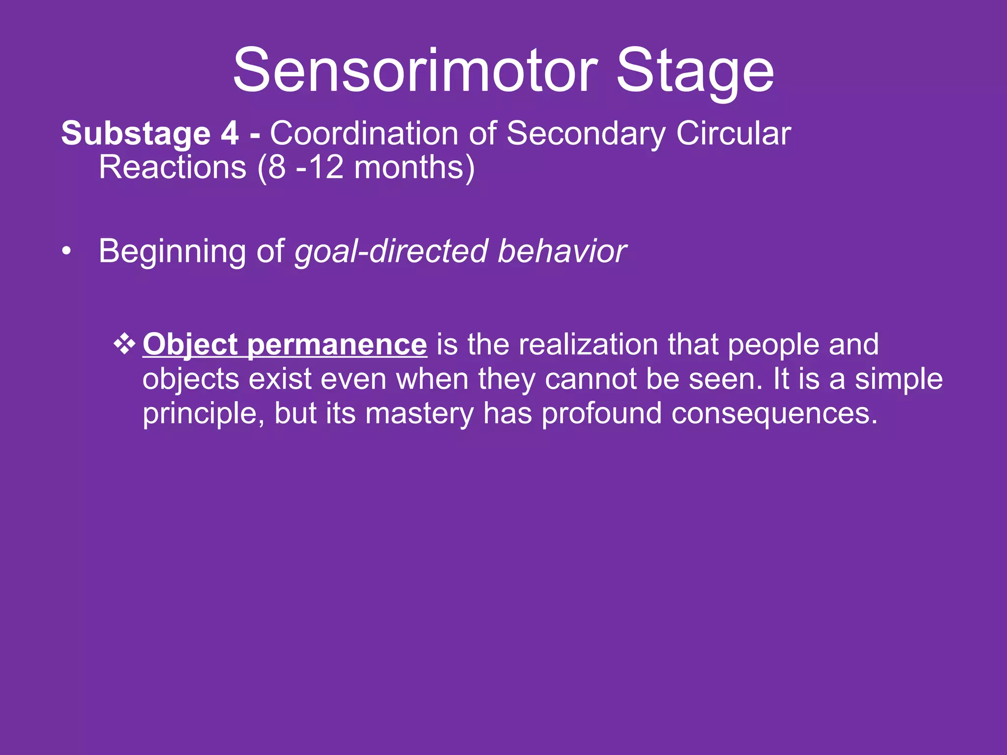 Sensorimotor Stage Substage 4 -  Coordination of Secondary Circular Reactions (8 -12 months) Beginning of  goal-directed behavior Object permanence  is the realization that people and objects exist even when they cannot be seen. It is a simple principle, but its mastery has profound consequences. 