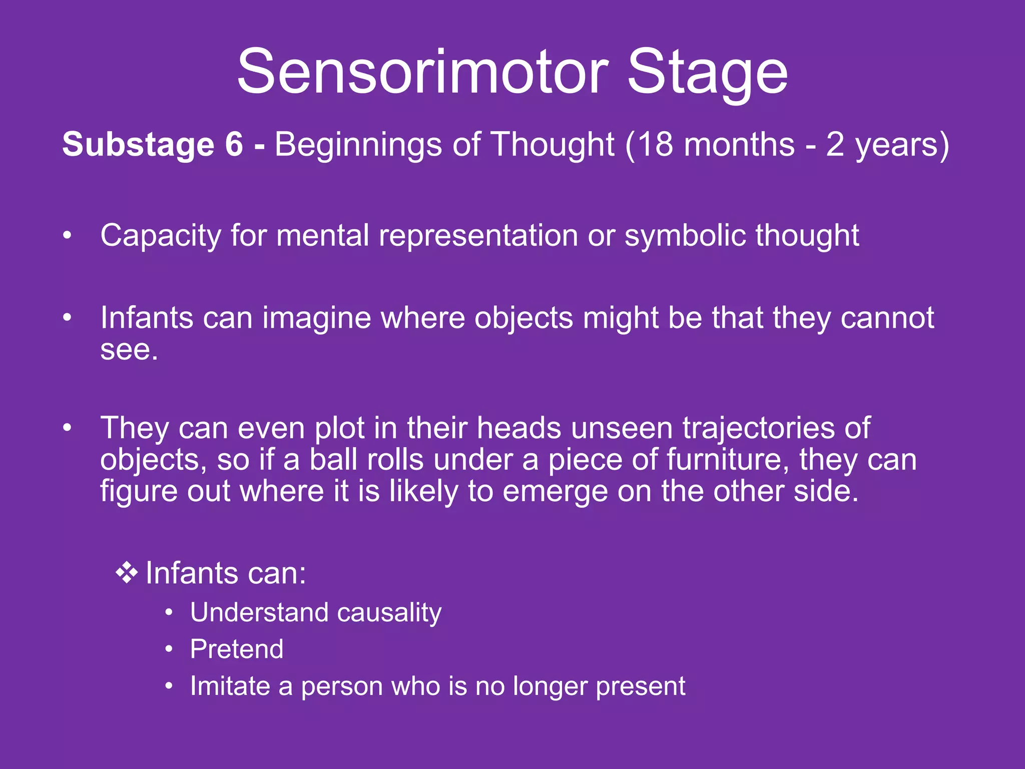Sensorimotor Stage Substage 6 -  Beginnings of Thought (18 months - 2 years) Capacity for mental representation or symbolic thought Infants can imagine where objects might be that they cannot see. They can even plot in their heads unseen trajectories of objects, so if a ball rolls under a piece of furniture, they can figure out where it is likely to emerge on the other side. Infants can: Understand causality Pretend  Imitate a person who is no longer present 