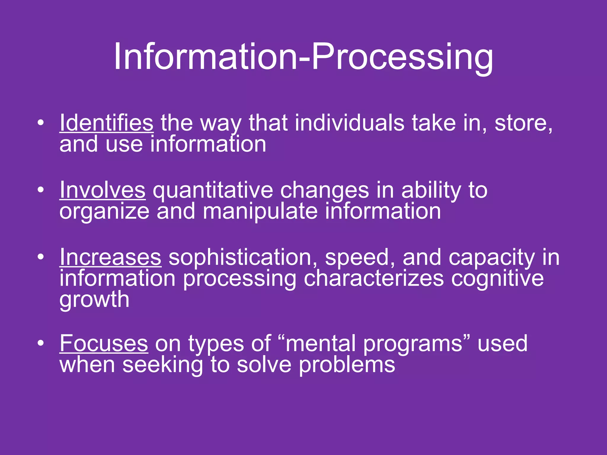 Information-Processing Identifies  the way that individuals take in, store, and use information Involves  quantitative changes in ability to organize and manipulate information Increases  sophistication, speed, and capacity in information processing characterizes cognitive growth  Focuses  on types of “mental programs” used when seeking to solve problems  