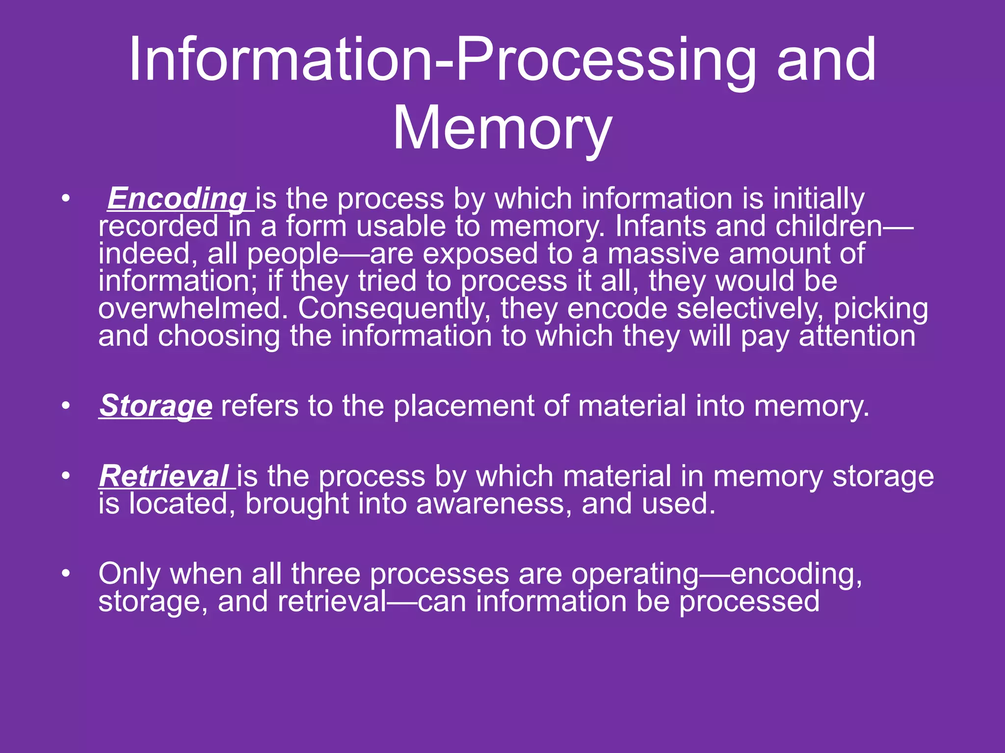 Information-Processing and Memory Encoding  is the process by which information is initially recorded in a form usable to memory. Infants and children—indeed, all people—are exposed to a massive amount of information; if they tried to process it all, they would be overwhelmed. Consequently, they encode selectively, picking and choosing the information to which they will pay attention Storage  refers to the placement of material into memory.  Retrieval   is the process by which material in memory storage is located, brought into awareness, and used.  Only when all three processes are operating—encoding, storage, and retrieval—can information be processed 