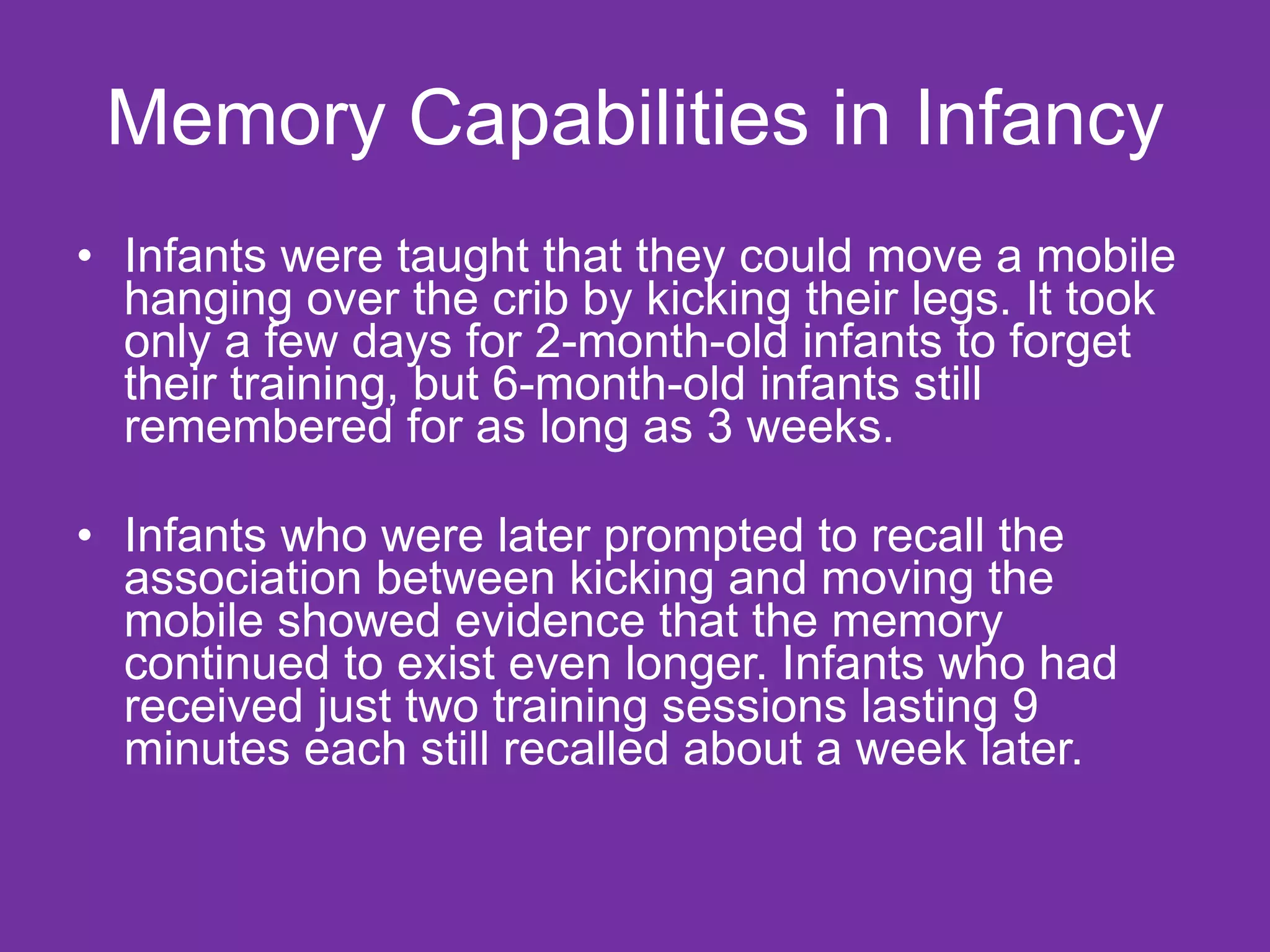 Memory Capabilities in Infancy Infants were taught that they could move a mobile hanging over the crib by kicking their legs. It took only a few days for 2-month-old infants to forget their training, but 6-month-old infants still remembered for as long as 3 weeks. Infants who were later prompted to recall the association between kicking and moving the mobile showed evidence that the memory continued to exist even longer. Infants who had received just two training sessions lasting 9 minutes each still recalled about a week later. 