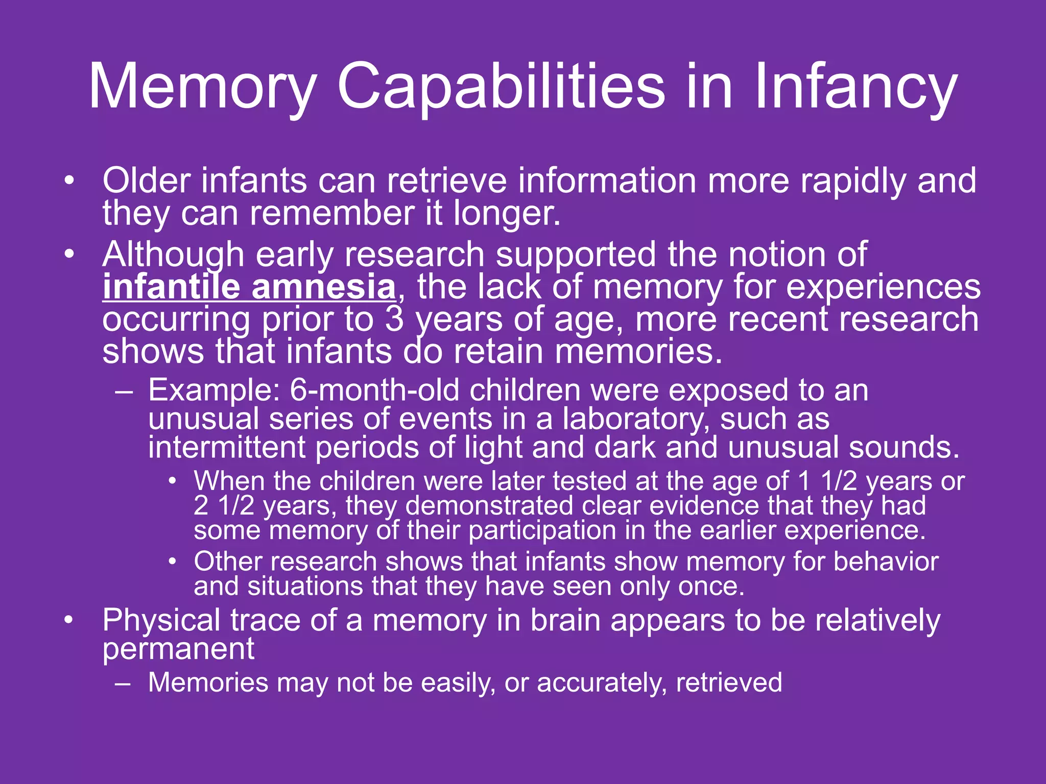 Memory Capabilities in Infancy Older infants can retrieve information more rapidly and they can remember it longer.  Although early research supported the notion of  infantile amnesia , the lack of memory for experiences occurring prior to 3 years of age, more recent research shows that infants do retain memories.  Example: 6-month-old children were exposed to an unusual series of events in a laboratory, such as intermittent periods of light and dark and unusual sounds.  When the children were later tested at the age of 1 1/2 years or 2 1/2 years, they demonstrated clear evidence that they had some memory of their participation in the earlier experience.  Other research shows that infants show memory for behavior and situations that they have seen only once.  Physical trace of a memory in brain appears to be relatively permanent Memories may not be easily, or accurately, retrieved 