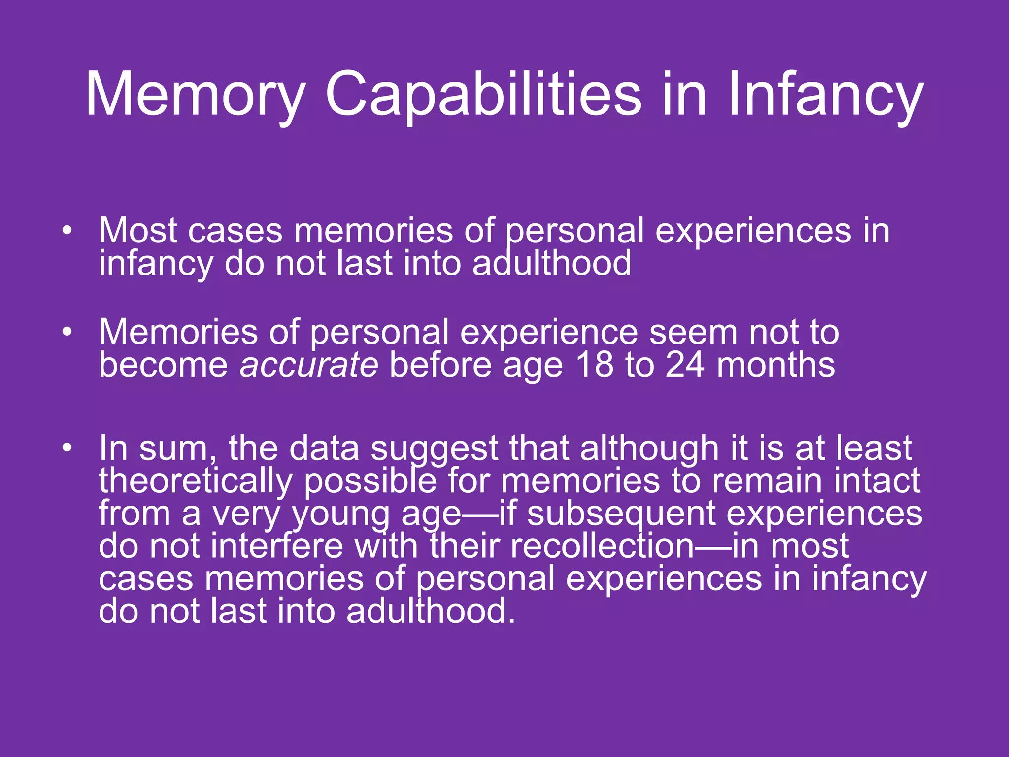 Memory Capabilities in Infancy Most cases memories of personal experiences in infancy do not last into adulthood  Memories of personal experience seem not to become  accurate  before age 18 to 24 months In sum, the data suggest that although it is at least theoretically possible for memories to remain intact from a very young age—if subsequent experiences do not interfere with their recollection—in most cases memories of personal experiences in infancy do not last into adulthood.  