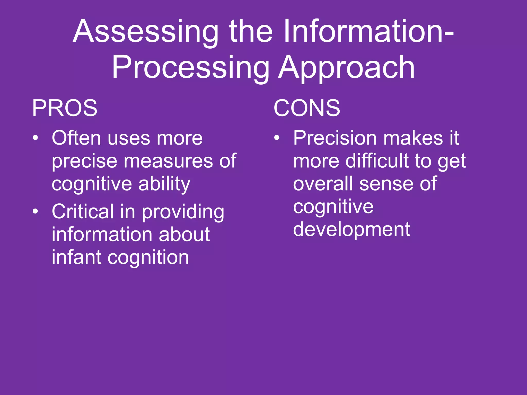 Assessing the Information-Processing Approach PROS Often uses more precise measures of cognitive ability Critical in providing information about infant cognition CONS Precision makes it more difficult to get overall sense of cognitive development 