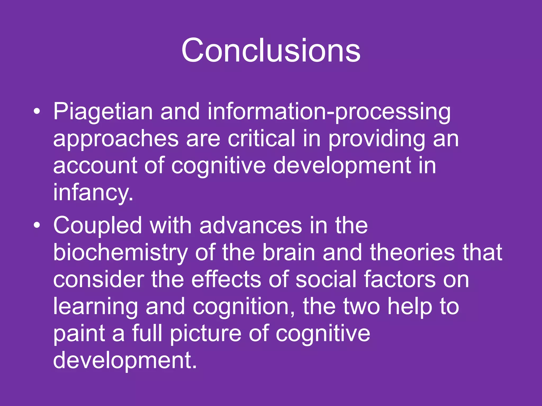 Conclusions Piagetian and information-processing approaches are critical in providing an account of cognitive development in infancy.  Coupled with advances in the biochemistry of the brain and theories that consider the effects of social factors on learning and cognition, the two help to paint a full picture of cognitive development.  