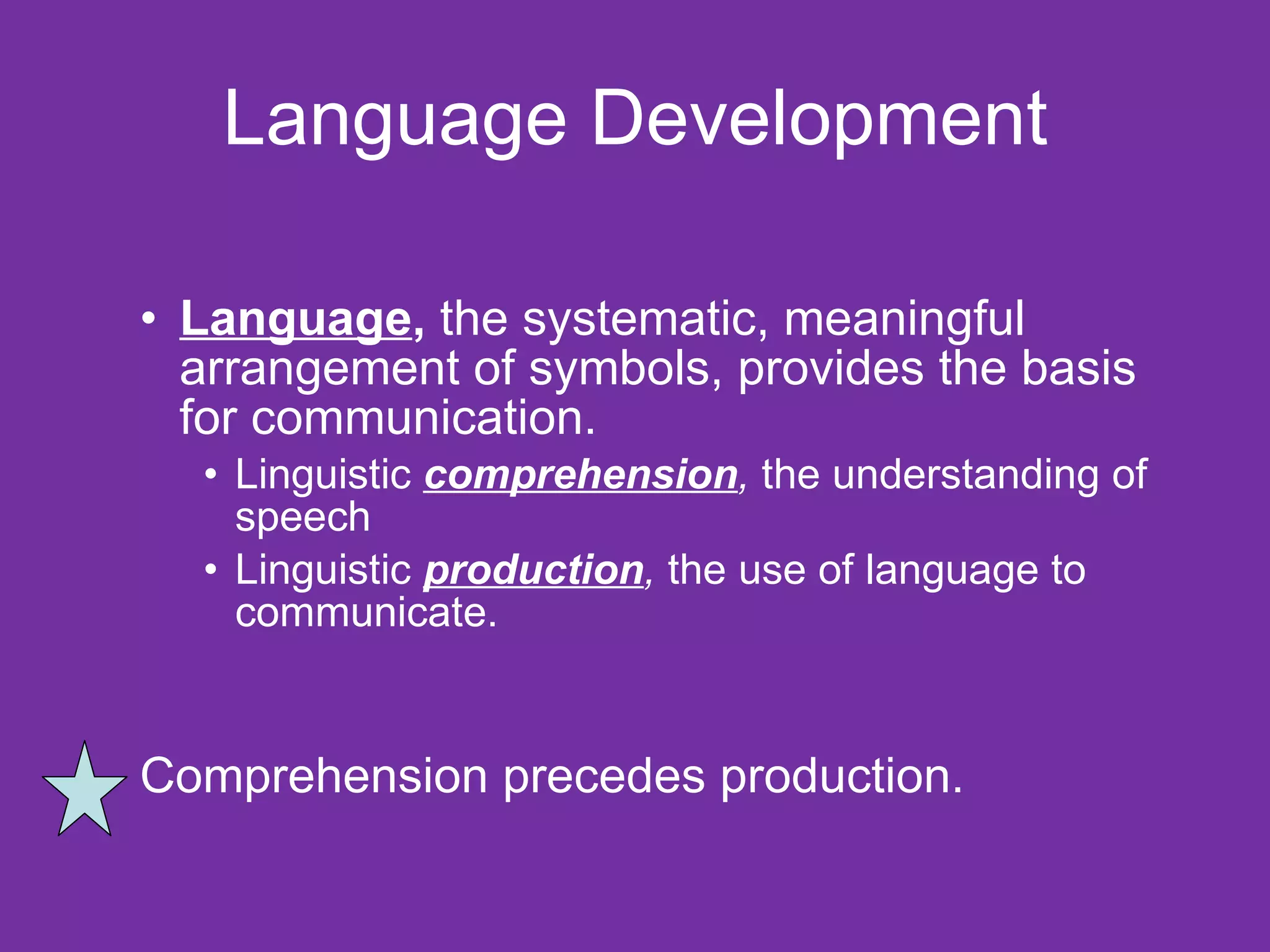 Language Development Language ,  the systematic, meaningful arrangement of symbols, provides the basis for communication. Linguistic  comprehension ,  the understanding of speech Linguistic  production ,  the use of language to communicate.  Comprehension precedes production.  