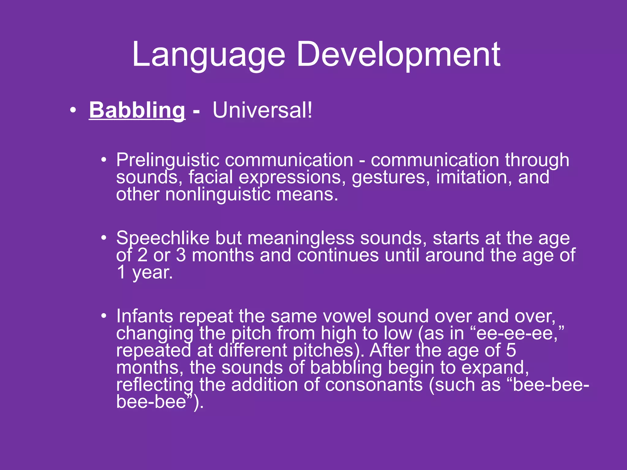 Language Development Babbling  -  Universal! Prelinguistic communication - communication through sounds, facial expressions, gestures, imitation, and other nonlinguistic means. Speechlike but meaningless sounds, starts at the age of 2 or 3 months and continues until around the age of 1 year. Infants repeat the same vowel sound over and over, changing the pitch from high to low (as in “ee-ee-ee,” repeated at different pitches). After the age of 5 months, the sounds of babbling begin to expand, reflecting the addition of consonants (such as “bee-bee-bee-bee”). 