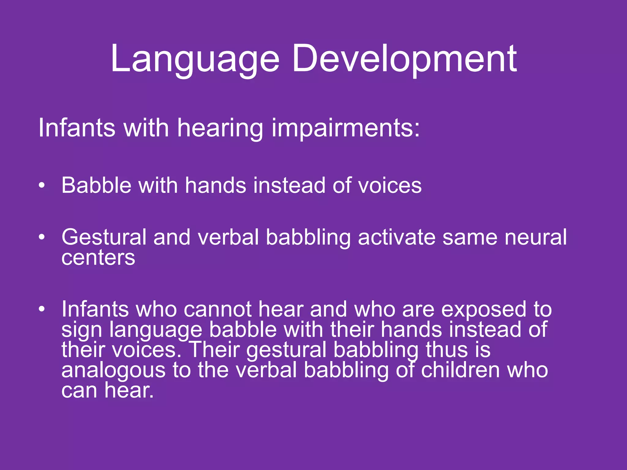 Language Development Infants with hearing impairments: Babble with hands instead of voices Gestural and verbal babbling activate same neural centers Infants who cannot hear and who are exposed to sign language babble with their hands instead of their voices. Their gestural babbling thus is analogous to the verbal babbling of children who can hear. 
