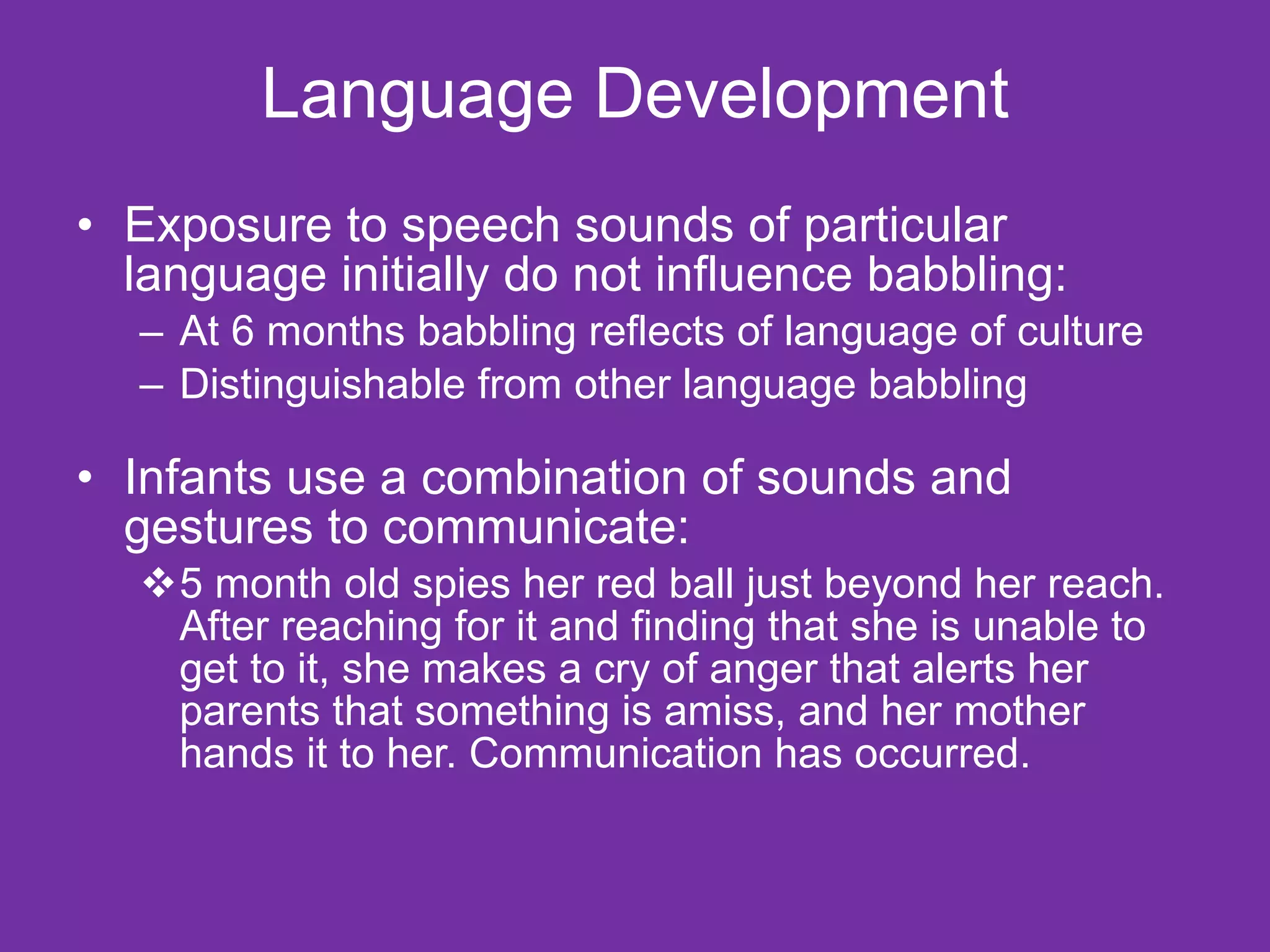 Language Development Exposure to speech sounds of particular language initially do not influence babbling: At 6 months babbling reflects of language of culture Distinguishable from other language babbling Infants use a combination of sounds and gestures to communicate: 5 month old spies her red ball just beyond her reach. After reaching for it and finding that she is unable to get to it, she makes a cry of anger that alerts her parents that something is amiss, and her mother hands it to her. Communication has occurred. 