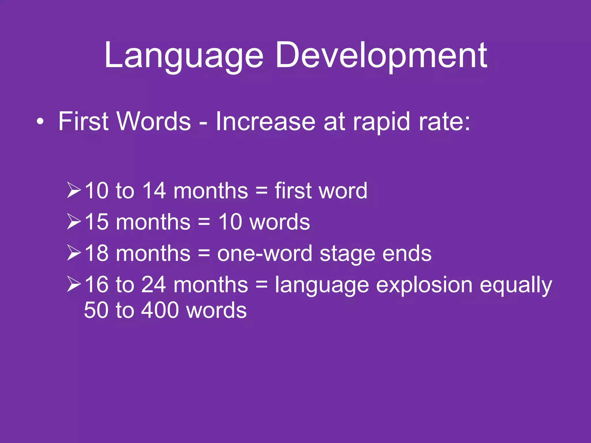 Language Development First Words - Increase at rapid rate: 10 to 14 months = first word 15 months = 10 words 18 months = one-word stage ends 16 to 24 months = language explosion equally 50 to 400 words 