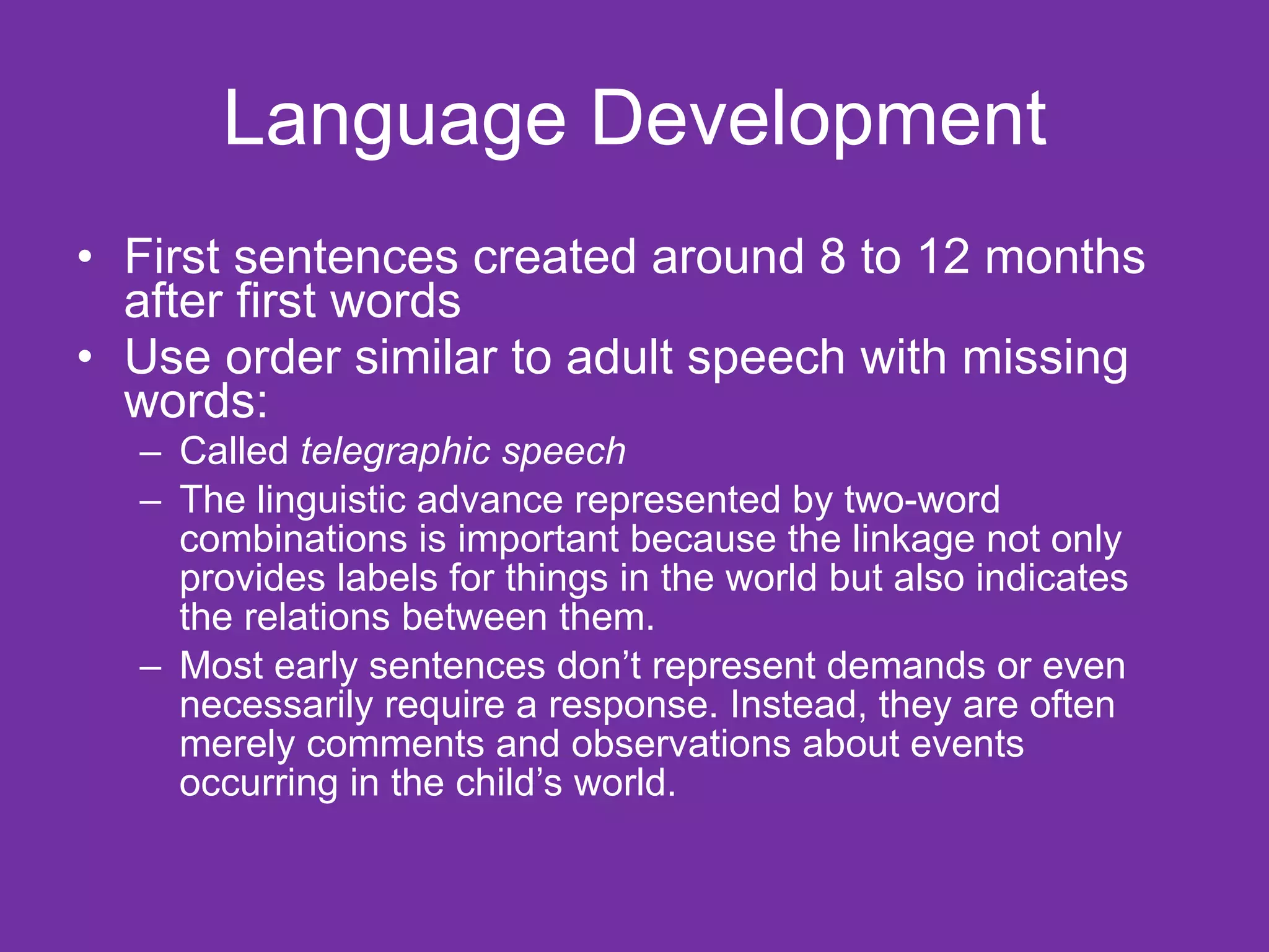 Language Development First sentences created around 8 to 12 months after first words Use order similar to adult speech with missing words: Called  telegraphic speech The linguistic advance represented by two-word combinations is important because the linkage not only provides labels for things in the world but also indicates the relations between them.  Most early sentences don’t represent demands or even necessarily require a response. Instead, they are often merely comments and observations about events occurring in the child’s world. 