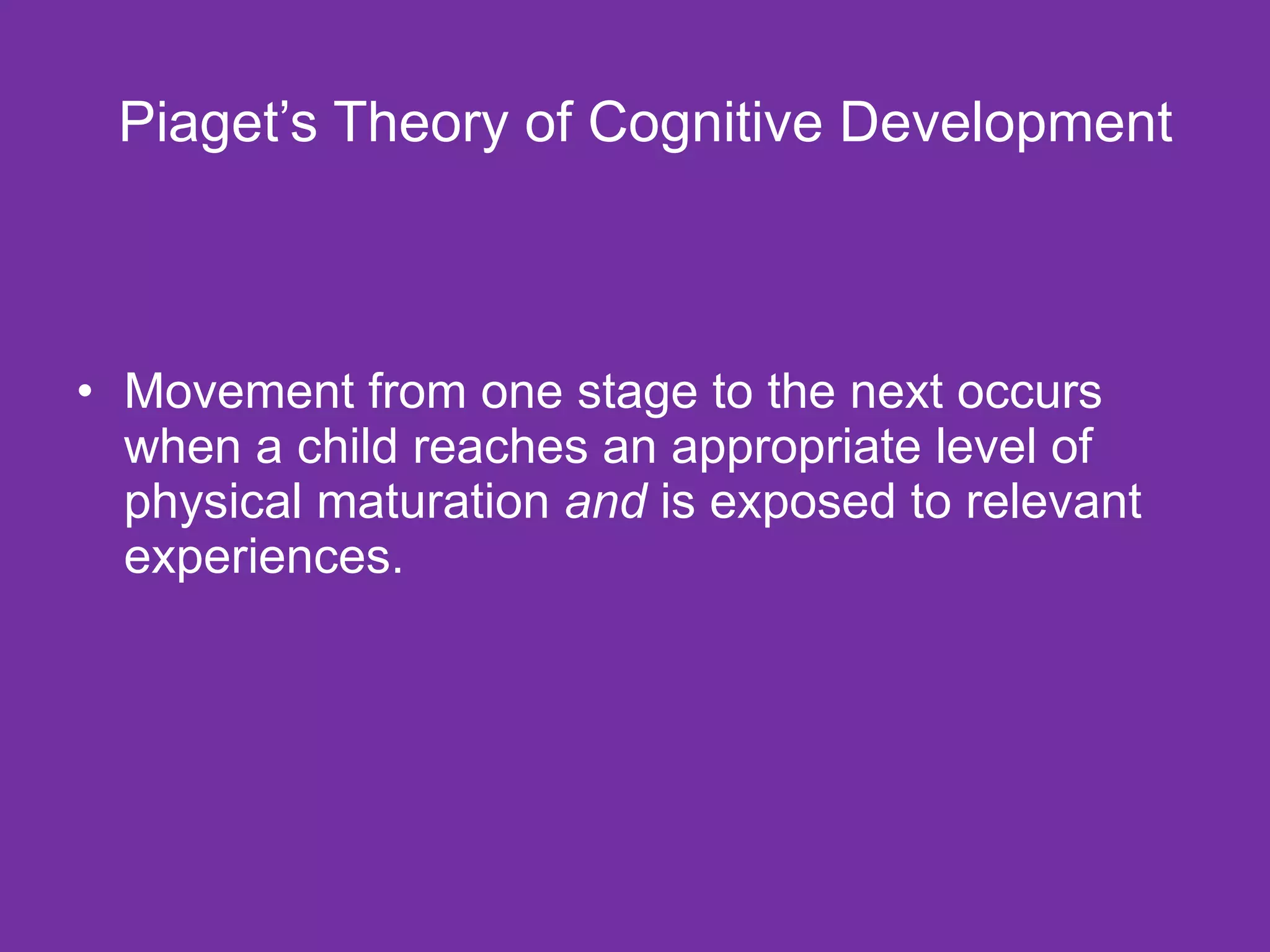 Piaget’s Theory of Cognitive Development Movement from one stage to the next occurs when a child reaches an appropriate level of physical maturation  and  is exposed to relevant experiences. 