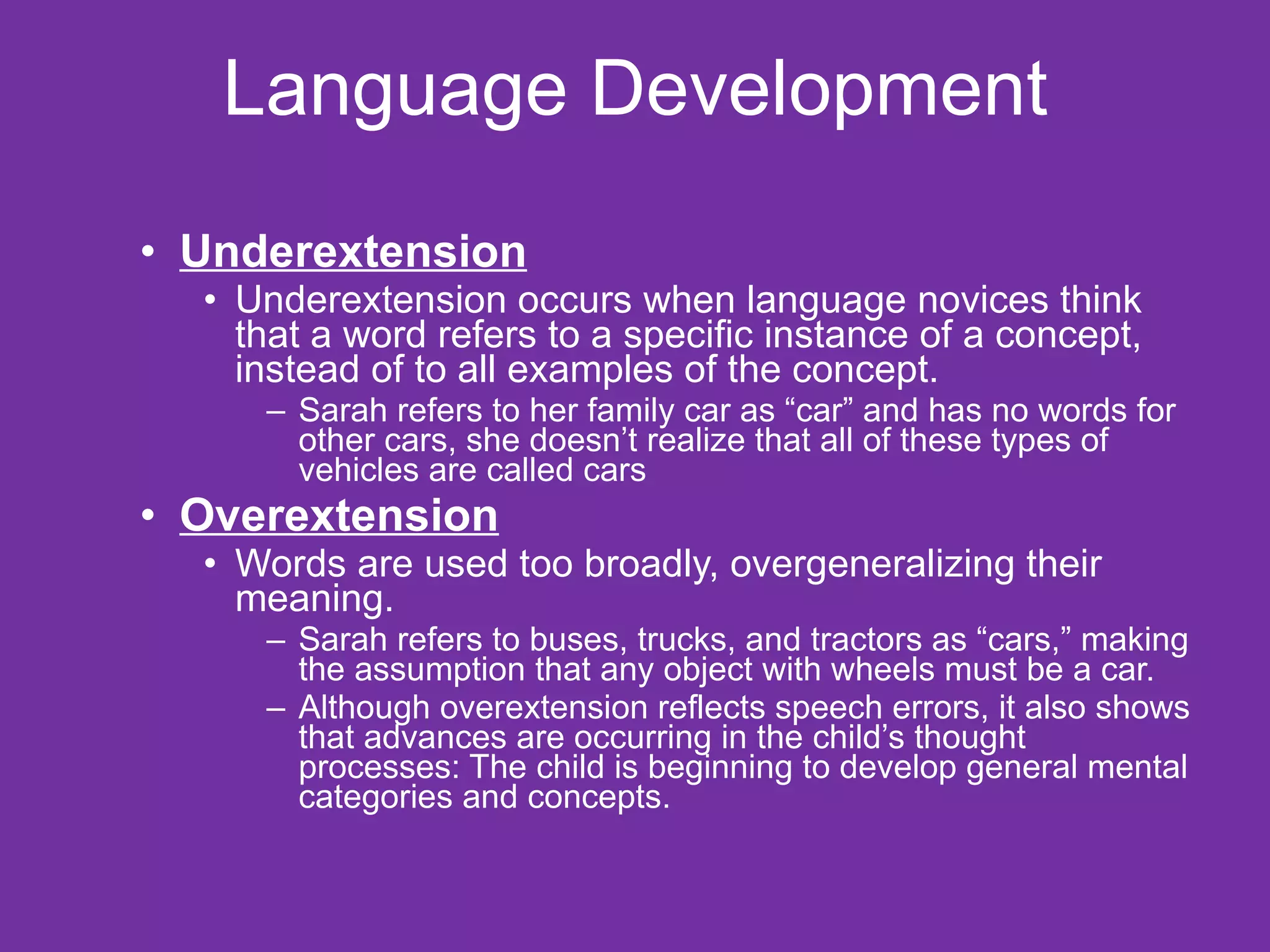 Language Development Underextension   Underextension occurs when language novices think that a word refers to a specific instance of a concept, instead of to all examples of the concept. Sarah refers to her family car as “car” and has no words for other cars, she doesn’t realize that all of these types of vehicles are called cars Overextension   Words are used too broadly, overgeneralizing their meaning.  Sarah refers to buses, trucks, and tractors as “cars,” making the assumption that any object with wheels must be a car. Although overextension reflects speech errors, it also shows that advances are occurring in the child’s thought processes: The child is beginning to develop general mental categories and concepts. 