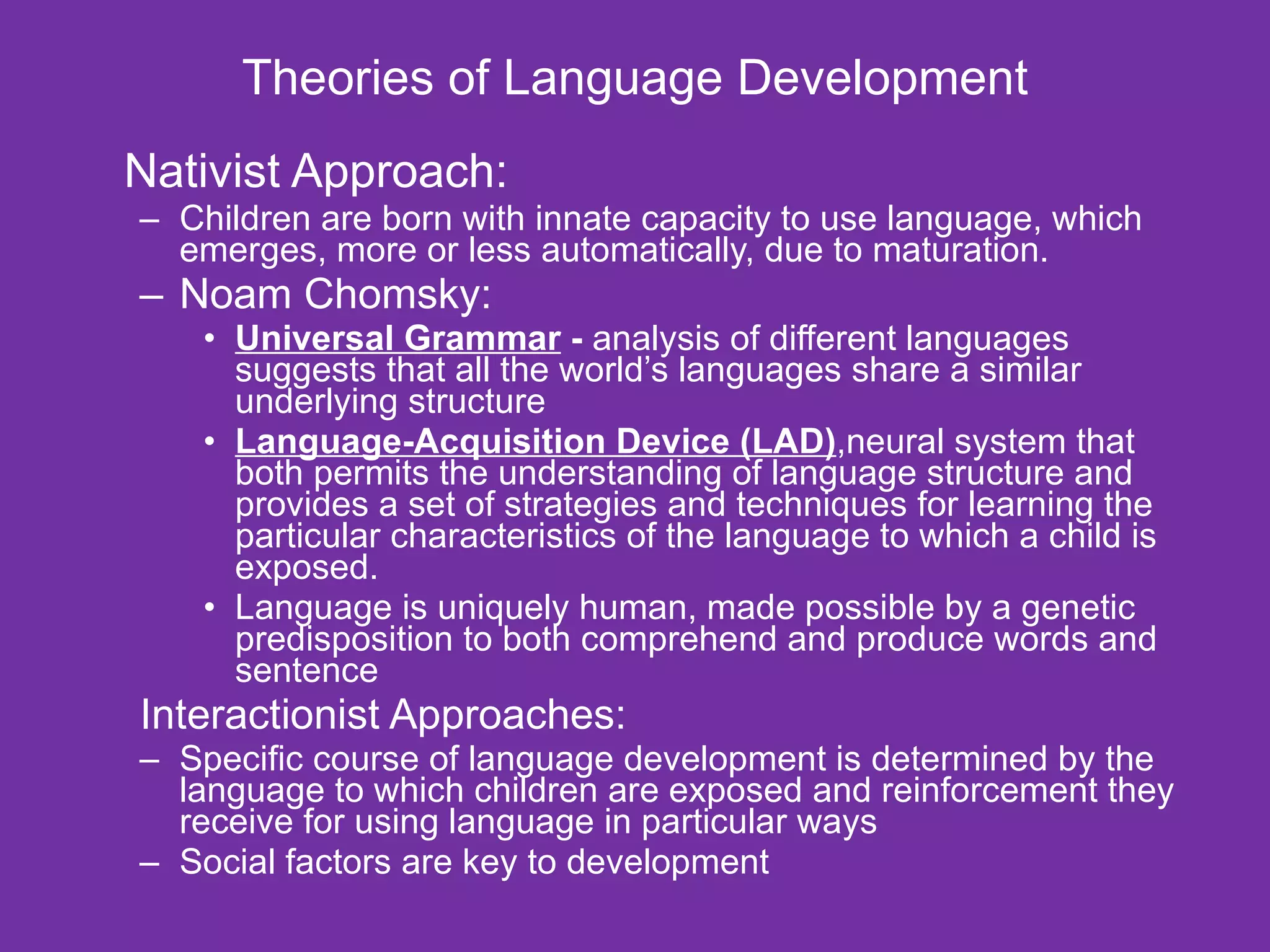 Theories of Language Development Nativist Approach: Children are born with innate capacity to use language, which emerges, more or less automatically, due to maturation. Noam Chomsky: Universal Grammar  -  analysis of different languages suggests that all the world’s languages share a similar underlying structure  Language-Acquisition Device (LAD) ,neural system that both permits the understanding of language structure and provides a set of strategies and techniques for learning the particular characteristics of the language to which a child is exposed.  Language is uniquely human, made possible by a genetic predisposition to both comprehend and produce words and sentence Interactionist Approaches: Specific course of language development is determined by the language to which children are exposed and reinforcement they receive for using language in particular ways  Social factors are key to development 