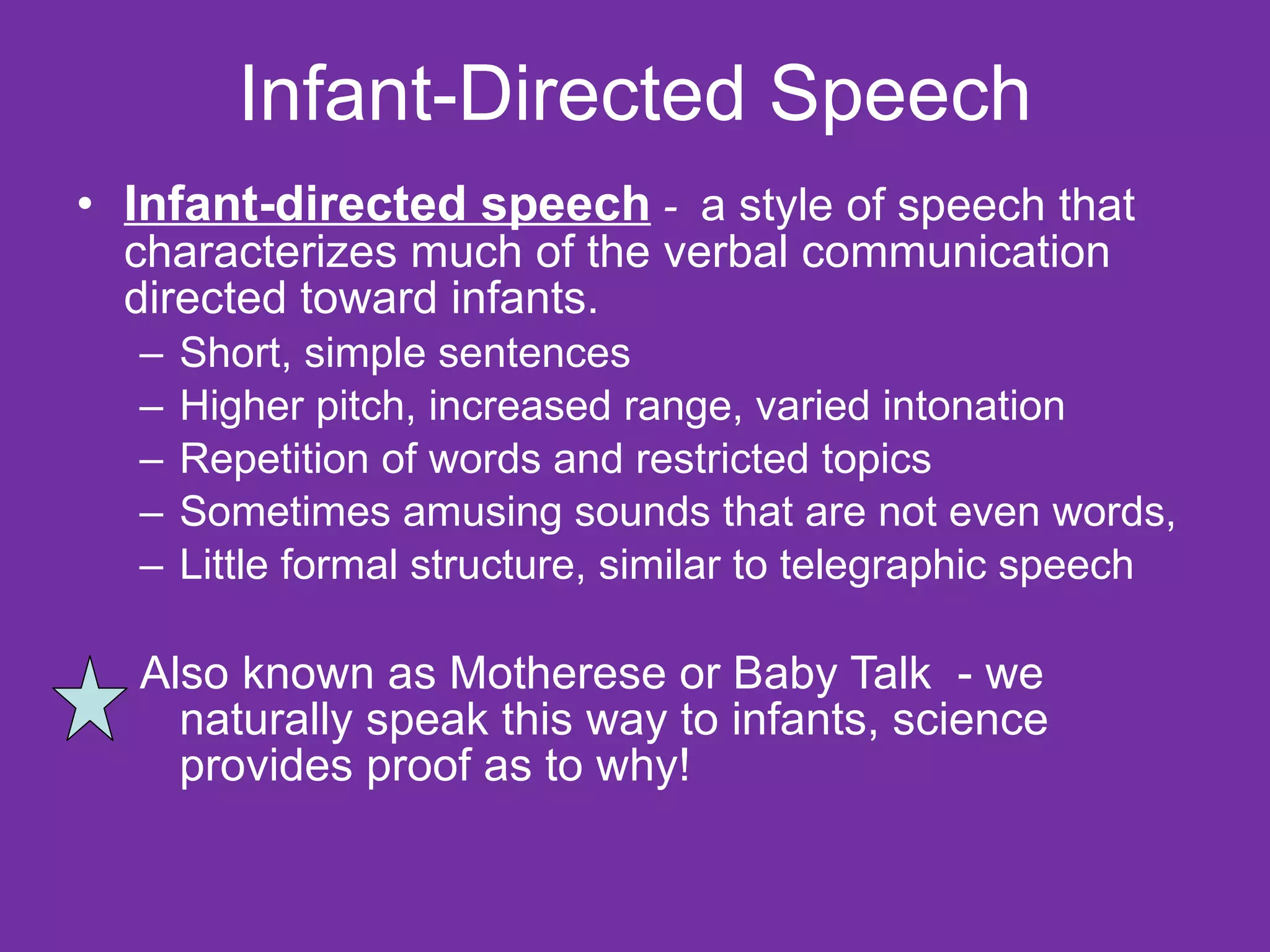 Infant-Directed Speech Infant-directed speech  -  a style of speech that characterizes much of the verbal communication directed toward infants. Short, simple sentences Higher pitch, increased range, varied intonation  Repetition of words and restricted topics  Sometimes amusing sounds that are not even words,  Little formal structure, similar to telegraphic speech Also known as Motherese or Baby Talk  - we naturally speak this way to infants, science provides proof as to why! 