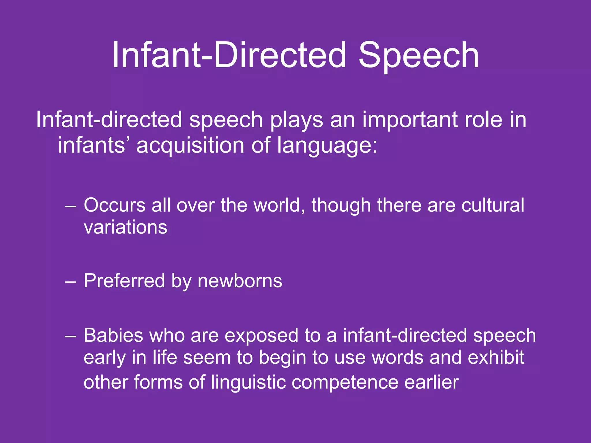 Infant-Directed Speech Infant-directed speech plays an important role in infants’ acquisition of language: Occurs all over the world, though there are cultural variations Preferred by newborns Babies who are exposed to a infant-directed speech early in life seem to begin to use words and exhibit other forms of linguistic competence earlier   