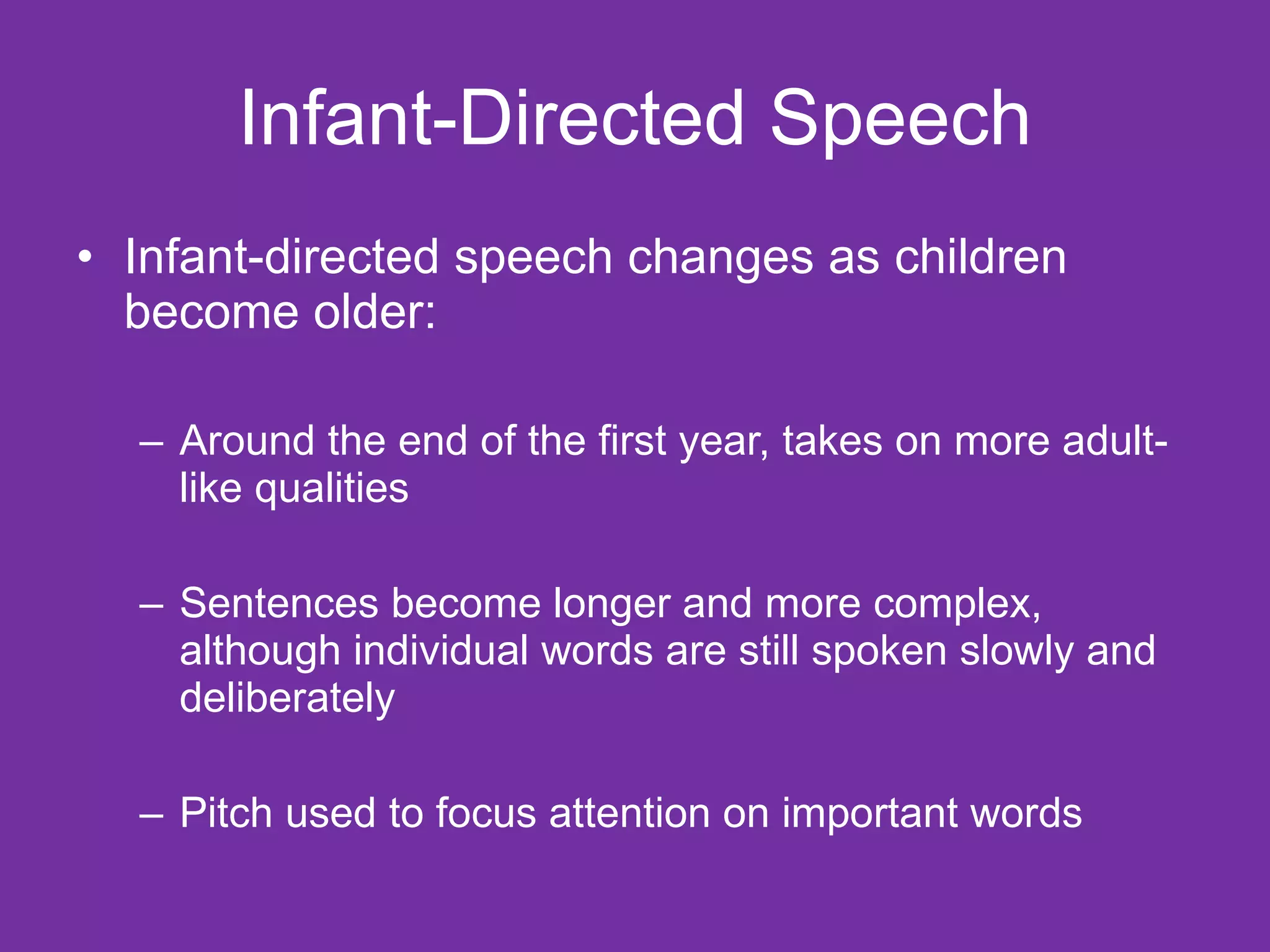 Infant-Directed Speech Infant-directed speech changes as children become older: Around the end of the first year, takes on more adult-like qualities Sentences become longer and more complex, although individual words are still spoken slowly and deliberately Pitch used to focus attention on important words 