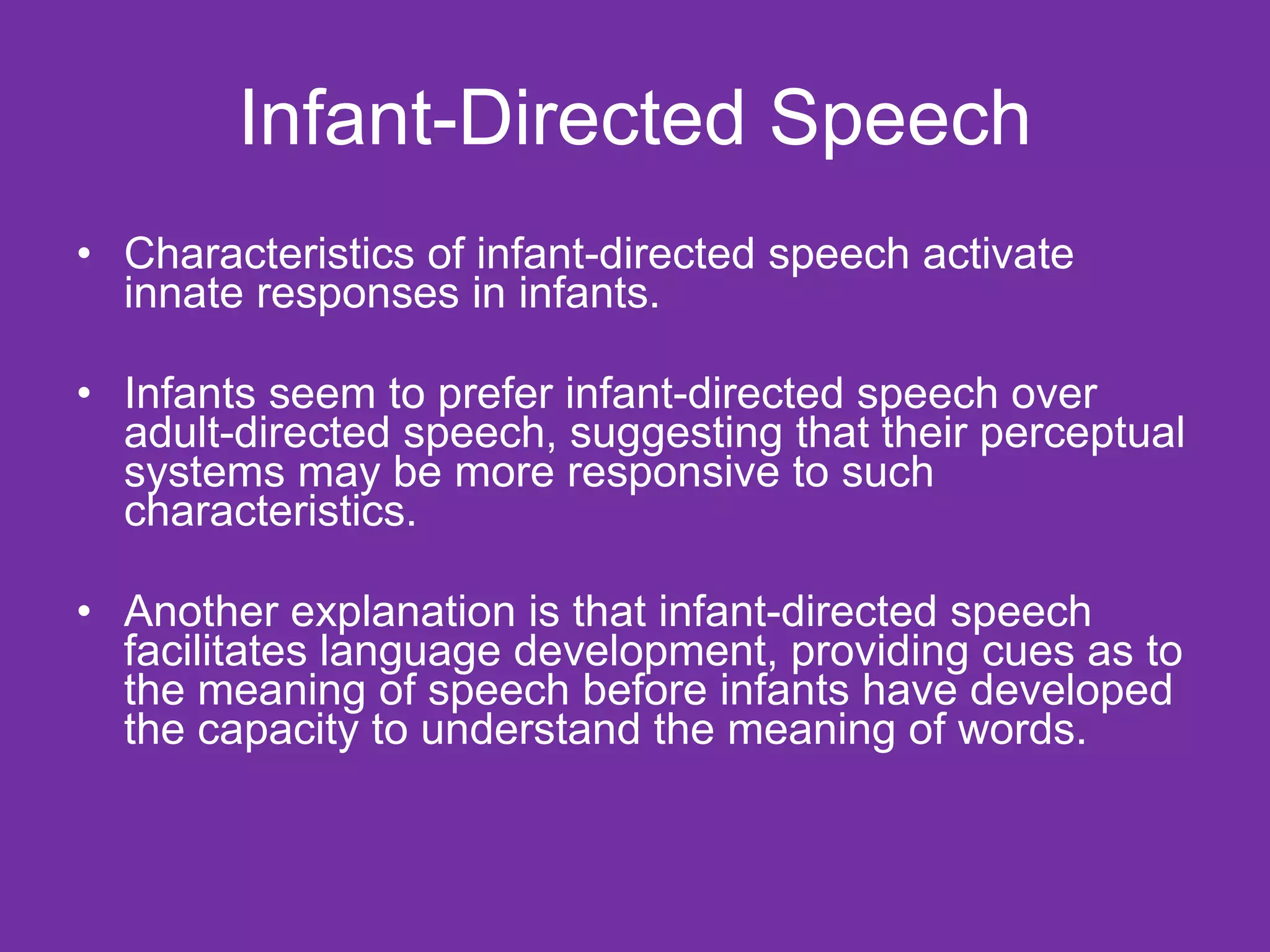 Infant-Directed Speech Characteristics of infant-directed speech activate innate responses in infants. Infants seem to prefer infant-directed speech over adult-directed speech, suggesting that their perceptual systems may be more responsive to such characteristics.  Another explanation is that infant-directed speech facilitates language development, providing cues as to the meaning of speech before infants have developed the capacity to understand the meaning of words. 