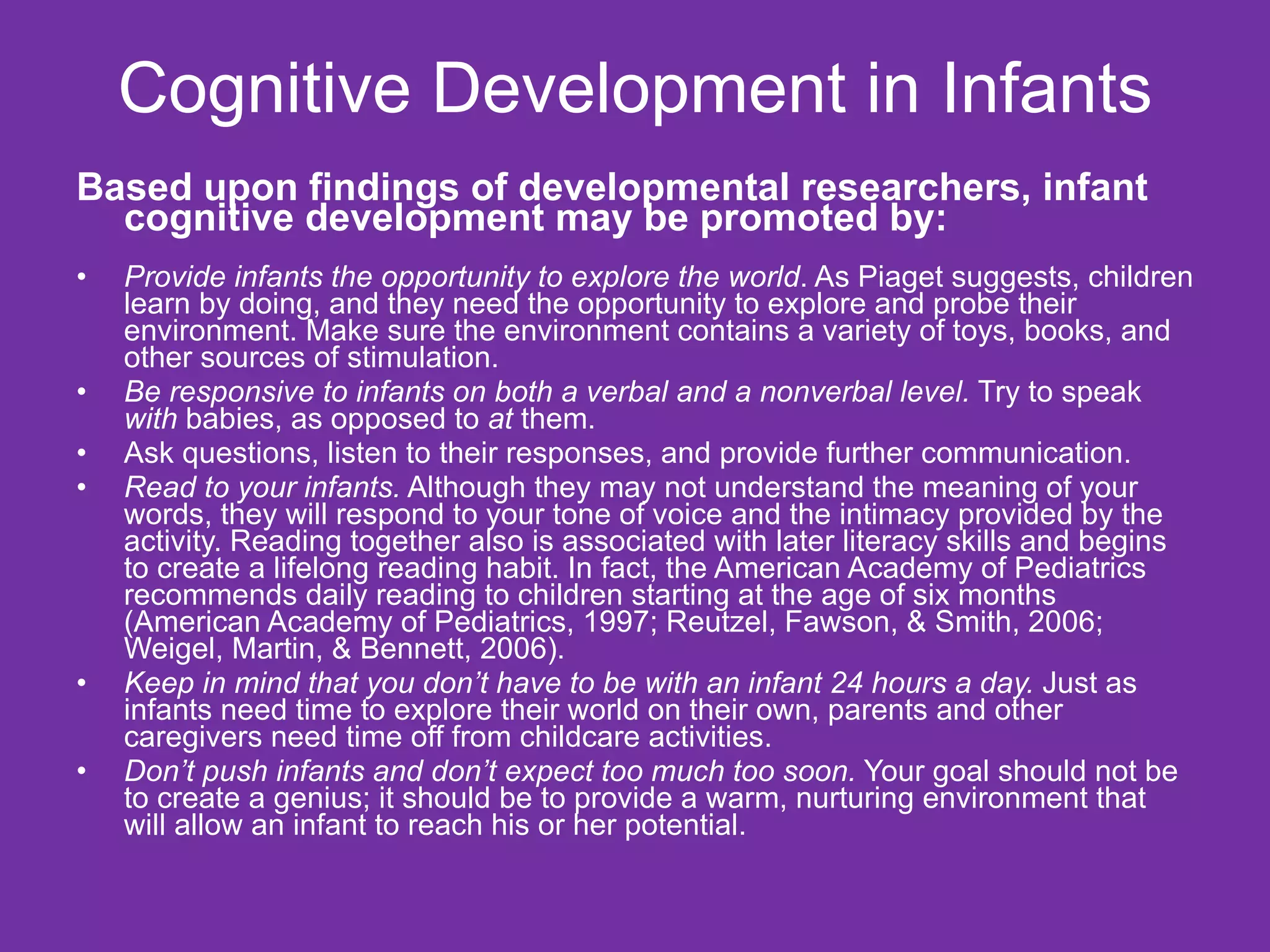 Cognitive Development in Infants Based upon findings of developmental researchers, infant cognitive development may be promoted by: Provide infants the opportunity to explore the world . As Piaget suggests, children learn by doing, and they need the opportunity to explore and probe their environment. Make sure the environment contains a variety of toys, books, and other sources of stimulation. Be responsive to infants on both a verbal and a nonverbal level.  Try to speak  with  babies, as opposed to  at  them. Ask questions, listen to their responses, and provide further communication. Read to your infants.  Although they may not understand the meaning of your words, they will respond to your tone of voice and the intimacy provided by the activity. Reading together also is associated with later literacy skills and begins to create a lifelong reading habit. In fact, the American Academy of Pediatrics recommends daily reading to children starting at the age of six months (American Academy of Pediatrics, 1997; Reutzel, Fawson, & Smith, 2006; Weigel, Martin, & Bennett, 2006). Keep in mind that you don’t have to be with an infant 24 hours a day.  Just as infants need time to explore their world on their own, parents and other caregivers need time off from childcare activities. Don’t push infants and don’t expect too much too soon.  Your goal should not be to create a genius; it should be to provide a warm, nurturing environment that will allow an infant to reach his or her potential. 