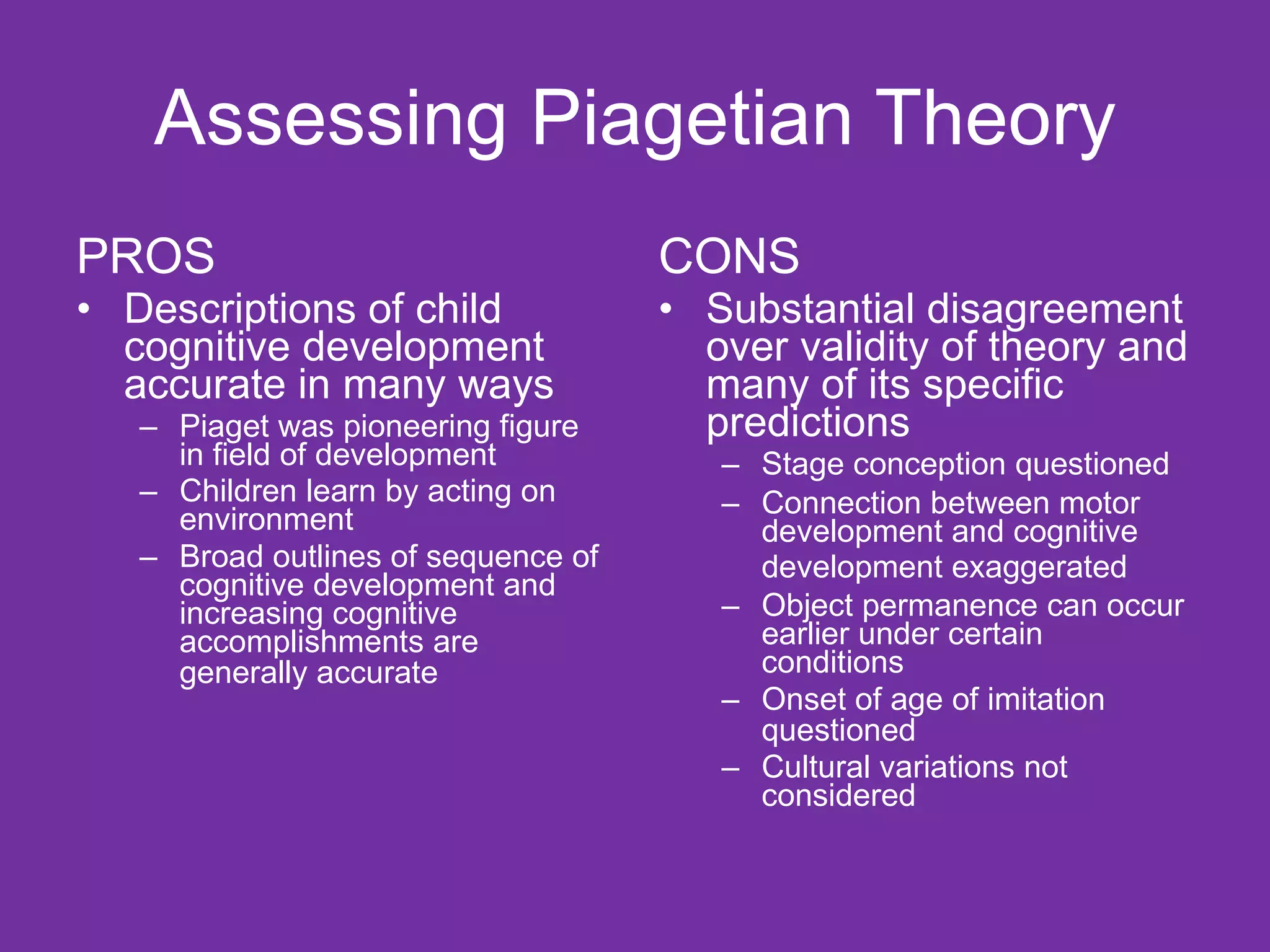Assessing Piagetian Theory PROS Descriptions of child cognitive development accurate in many ways Piaget was pioneering figure in field of development  Children learn by acting on environment Broad outlines of sequence of cognitive development and increasing cognitive accomplishments are generally accurate   CONS Substantial disagreement over validity of theory and many of its specific predictions Stage conception questioned Connection between motor development and cognitive development exaggerated   Object permanence can occur earlier under certain conditions Onset of age of imitation questioned   Cultural variations not considered 